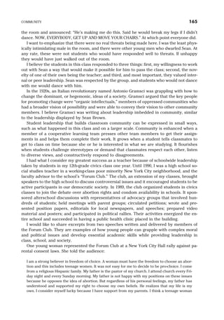 the room and announced: “He’s making me do this. Said he would break my legs if I didn’t
dance. NOW, EVERYBODY, GET UP AND MOVE YOUR CHAIRS.” At which point everyone did.
I want to emphasize that there were no real threats being made here. I was the least phys-
ically intimidating male in the room, and there were other young men who dwarfed Sean. At
any rate, these were not students who would have responded well to threats. If unhappy
they would have just walked out of the room.
I believe the students in this class responded to three things: first, my willingness to work
out with Sean a way that would make it possible for him to pass the class; second, the nov-
elty of one of their own being the teacher; and third, and most important, they valued inter-
nal or peer leadership. Sean was respected by the group, and students who would not dance
with me would dance with him.
In the 1920s, an Italian revolutionary named Antonio Gramsci was grappling with how to
change the dominant, or hegemonic, ideas of a society. Gramsci argued that the key people
for promoting change were “organic intellectuals,” members of oppressed communities who
had a broader vision of possibility and were able to convey their vision to other community
members. I believe Gramsci was writing about leadership imbedded in community, similar
to the leadership displayed by Sean Brown.
Student leadership that builds classroom community can be expressed in small ways,
such as what happened in this class and on a larger scale. Community is enhanced when a
member of a cooperative learning team presses other team members to get their assign-
ments in and helps them complete their work. It grows when a student tells classmates to
get to class on time because she or he is interested in what we are studying. It flourishes
when students challenge stereotypes or demand that classmates respect each other, listen
to diverse views, and constructively respond to disagreements.
I had what I consider my greatest success as a teacher because of schoolwide leadership
taken by students in my 12th-grade civics class one year. Until 1990, I was a high school so-
cial studies teacher in a working-class poor minority New York City neighborhood, and the
faculty advisor to the school’s “Forum Club.” The club, an extension of my classes, brought
speakers to the high school to discuss controversial issues and it encouraged students to be
active participants in our democratic society. In 1989, the club organized students in civics
classes to join the debate over abortion rights and condom availability in schools. It spon-
sored afterschool discussions with representatives of advocacy groups that involved hun-
dreds of students; held meetings with parent groups; circulated petitions; wrote and pre-
sented position papers, editorials for local newspapers, and speeches; prepared video
material and posters; and participated in political rallies. Their activities energized the en-
tire school and succeeded in having a public health clinic placed in the building.
I would like to share excerpts from two speeches written and delivered by members of
the Forum Club. They are examples of how young people can grapple with complex moral
and political issues and develop essential academic skills while providing leadership in
class, school, and society.
One young woman represented the Forum Club at a New York City Hall rally against pa-
rental consent laws. She told the audience:
I am a strong believer in freedom of choice. A woman must have the freedom to choose an abor-
tion and this includes teenage women. It was not easy for me to decide to be pro-choice. I come
from a religious Hispanic family. My father is the pastor of my church. I attend church every Fri-
day night and every Sunday morning. My father is not happy with my positions on these issues
because he opposes the idea of abortion. But regardless of his personal feelings, my father has
understood and supported my right to choose my own beliefs. He realizes that my life is my
own. I consider myself lucky because I have support from my parents. I think a teenage woman
COMMUNITY 165
 
