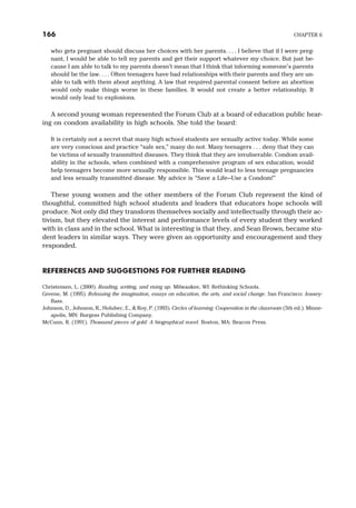 who gets pregnant should discuss her choices with her parents. . . . I believe that if I were preg-
nant, I would be able to tell my parents and get their support whatever my choice. But just be-
cause I am able to talk to my parents doesn’t mean that I think that informing someone’s parents
should be the law. . . . Often teenagers have bad relationships with their parents and they are un-
able to talk with them about anything. A law that required parental consent before an abortion
would only make things worse in these families. It would not create a better relationship. It
would only lead to explosions.
A second young woman represented the Forum Club at a board of education public hear-
ing on condom availability in high schools. She told the board:
It is certainly not a secret that many high school students are sexually active today. While some
are very conscious and practice “safe sex,” many do not. Many teenagers . . . deny that they can
be victims of sexually transmitted diseases. They think that they are invulnerable. Condom avail-
ability in the schools, when combined with a comprehensive program of sex education, would
help teenagers become more sexually responsible. This would lead to less teenage pregnancies
and less sexually transmitted disease. My advice is “Save a Life—Use a Condom!”
These young women and the other members of the Forum Club represent the kind of
thoughtful, committed high school students and leaders that educators hope schools will
produce. Not only did they transform themselves socially and intellectually through their ac-
tivism, but they elevated the interest and performance levels of every student they worked
with in class and in the school. What is interesting is that they, and Sean Brown, became stu-
dent leaders in similar ways. They were given an opportunity and encouragement and they
responded.
REFERENCES AND SUGGESTIONS FOR FURTHER READING
Christensen, L. (2000). Reading, writing, and rising up. Milwaukee, WI: Rethinking Schools.
Greene, M. (1995). Releasing the imagination, essays on education, the arts, and social change. San Francisco: Jossey-
Bass.
Johnson, D., Johnson, R., Holubec, E., & Roy, P. (1993). Circles of learning: Cooperation in the classroom (5th ed.). Minne-
apolis, MN: Burgess Publishing Company.
McCunn, R. (1991). Thousand pieces of gold: A biographical novel. Boston, MA: Beacon Press.
166 CHAPTER 6
 