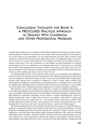 I usually do not like to use case studies to talk about dealing with classroom or other profes-
sional problems. I think case studies give you a false sense of preparedness. In the abstract,
it is much easier to be reasonable in a case study because you have little at stake. In the
classroom, dealing with real people and under the pressure of making decisions on the spur
of the moment, it is much more difficult. Your feelings, and those of the other people in-
volved, tend to get in the way. Responses to case studies can lend themselves to scripted
conversations and, in my experience, the situations that arise in classrooms are anything
but scripted. More important than having a script are your ideas, your goals, and your con-
cern for students. Every situation is unique and every student needs to be treated as an indi-
vidual. As with clothing and shoes, one size never fits all.
An added problem is that each school or district has its own guidelines and administra-
tive procedures for guidance and for disciplinary action. Many schools practice what they
call “zero tolerance” toward infractions or have a very strict and detailed code, which allows
teachers little leeway once a problem is reported. In some of these cases, conflicts that
could easily be handled as educational or counseling issues are handed over to the police
for adjudication. Although I have not worked under these dire circumstances, I have taught
in schools with what I considered punitive approaches to student discipline problems.
My approach, as we have spoken about already, is based on building relationships of
trust and responsibility between students and between students and teachers within a class-
room community. My general policy about discipline is that when possible it should be han-
dled within the classroom community. It also involves “creative maladjustment,” which in-
cludes bending the rules to make them work for my students and myself. I always tell
students that if they are honest with me, I will support them if they have conflicts with
school authorities or other teachers. At a minimum, I can attest to their honesty in our rela-
tionship. But if they lie to me, and I cannot trust them, I cannot offer them support.
My first recommendation to every student teacher and new teacher is to find out what su-
pervisors and parents expect from teachers when there are classroom problems, to learn
guidelines established by both the school and the law, and then to figure out how you can
satisfy the school and legal expectations while remaining faithful to your goals for teaching
and beliefs about teenagers. Veteran teachers, mentors, and union representatives can be
very helpful here. In my experience, supervisors, parents, and students respect teachers
with integrity, especially when they have a record of success with students. Usually you will
CONCLUDING THOUGHTS FOR BOOK II:
A PRO/CLASS PRACTICES APPROACH
TO DEALING WITH CLASSROOM
AND OTHER PROFESSIONAL PROBLEMS
167
 