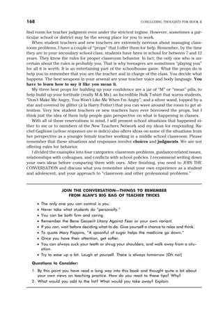 find room for teacher judgment even under the strictest regime. However, sometimes a par-
ticular school or district may be the wrong place for you to work.
When student teachers and new teachers are extremely nervous about managing class-
room problems, I have a couple of “props” that I offer them for help. Remember, by the time
they are in your secondary school class, students have been in school for between 7 and 12
years. They know the rules for proper classroom behavior. In fact, the only one who is un-
certain about the rules is probably you. That is why teenagers are sometimes “playing you”
for all it is worth. It is an entertaining part of the schoolhouse game. What the props do is
help you to remember that you are the teacher and in charge of the class. You decide what
happens. The best weapons in your arsenal are your teacher voice and body language. You
have to learn how to say it like you mean it.
My three best props for building up your confidence are a jar of “M” or “mean” pills, to
help build up your fortitude (really M & Ms); an Incredible Hulk T-shirt that warns students,
“Don’t Make Me Angry, You Won’t Like Me When I’m Angry”; and a silver wand, topped by a
star and covered by glitter (à la Harry Potter) that you can wave around the room to get at-
tention. Very few student teachers or new teachers have ever borrowed the props, but I
think just the idea of them help people gain perspective on what is happening in classes.
With all of these reservations in mind, I will present school situations that happened ei-
ther to me or to members of the New Teachers Network and my ideas for responding. Ra-
chel Gaglione (whose responses are in italics) also offers ideas on some of the situations from
her perspective as a younger female teacher working in a middle school classroom. Please
remember that these situations and responses involve choices and judgments. We are not
offering rules for behavior.
I divided the examples into four categories: classroom problems, guidance-related issues,
relationships with colleagues, and conflicts with school policies. I recommend writing down
your own ideas before comparing them with ours. After finishing, you need to JOIN THE
CONVERSATION and discuss what you remember about your own experience as a student
and adolescent, and your approach to “classroom and other professional problems.”
JOIN THE CONVERSATION—THINGS TO REMEMBER
FROM ALAN’S BIG BAG OF TEACHER TRICKS
· The only one you can control is you.
· Never take what students do “personally.”
· You can be both firm and caring.
· Remember the Bene Gesserit Litany Against Fear or your own variant.
· If you can, wait before deciding what to do. Give yourself a chance to relax and think.
· To quote Mary Poppins, “A spoonful of sugar helps the medicine go down.”
· Once you have their attention, get softer.
· You can always suck your teeth or shrug your shoulders, and walk away from a situ-
ation.
· Try to ease up a bit. Laugh at yourself. There is always tomorrow (Oh no!)
Questions to Consider:
1. By this point you have read a long way into this book and thought quite a bit about
your own views on teaching practice. How do you react to these tips? Why?
2. What would you add to the list? What would you take away? Explain.
168 CONCLUDING THOUGHTS FOR BOOK II
 
