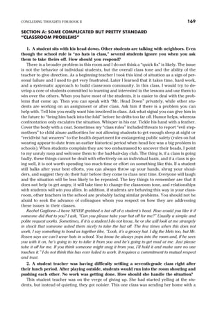 SECTION A: SOME COMPLICATED BUT PRETTY STANDARD
“CLASSROOM PROBLEMS”
1. A student sits with his head down. Other students are talking with neighbors. Even
though the school rule is “no hats in class,” several students ignore you when you ask
them to take theirs off. How should you respond?
There is a broader problem in this room and I do not think a “quick fix” is likely. The issue
is not the behavior of individual students, but the overall class tone and the ability of the
teacher to give direction. As a beginning teacher I took this kind of situation as a sign of per-
sonal failure and I used to get very frustrated. Later I learned that it takes time, hard work,
and a systematic approach to build classroom community. In this class, I would try to de-
velop a core of students committed to learning and interested in the lessons and use them to
win over the others. When you have most of the students, it is easier to deal with the prob-
lems that come up. Then you can speak with “Mr. Head Down” privately, while other stu-
dents are working on an assignment or after class. Ask him if there is a problem you can
help with. Tell him you really want him involved in class. Ask what signal you can give him in
the future to “bring him back into the fold” before he drifts too far off. Humor helps, whereas
confrontation only escalates the situation. Whisper in his ear. Tickle his hand with a feather.
Cover the body with a coat. Sometimes my “class rules” included threats to report “evil step-
mothers” to child abuse authorities for not allowing students to get enough sleep at night or
“recidivist hat wearers” to the health department for endangering public safety (rules on hat
wearing appear to date from an earlier historical period when head lice was a big problem in
schools). When students complain they are too embarrassed to uncover their heads, I point
to my unruly mop and welcome them to the bad-hair-day club. The thing is, if a class is going
badly, these things cannot be dealt with effectively on an individual basis, and if a class is go-
ing well, it is not worth spending too much time or effort on something like this. If a student
still balks after your best efforts, you can always throw up your hands, shrug your shoul-
ders, and suggest they do their hair before they come to class next time. Everyone will laugh
and the situation will be less likely to be repeated. The key things to remember are that it
does not help to get angry, it will take time to change the classroom tone, and relationships
with students will win you allies. In addition, if students are behaving this way in your class-
room, other teachers in the school are probably facing similar problems. You should not be
afraid to seek the advance of colleagues whom you respect on how they are addressing
these issues in their classes.
Rachel Gaglione—I have NEVER grabbed a hat off of a student’s head. How would you like it if
someone did that to you? I ask, “Can you please take your hat off for me?” Usually a simple and
polite request works. Sometimes, if it is a student I do not know, he or she will look at me strangely
in shock that someone asked them nicely to take the hat off. The few times when this does not
work, I say something to bond us together like, “Look, it’s a groovy hat. I dig the Mets too, but Mr.
Rosen says we can’t wear hats in school. You know he always pops into the room and, if he sees
you with it on, he’s going to try to take it from you and he’s going to get mad at me. Just please
take it off for me. If you think someone might snag it from you, I’ll hold it and make sure no one
touches it.” I do not think this has ever failed to work. It requires a commitment to mutual respect
and trust.
2. A student teacher was having difficulty settling a seventh-grade class right after
their lunch period. After playing outside, students would run into the room shouting and
pushing each other. No work was getting done. How should she handle the situation?
This student teacher was on the verge of giving up. She had started yelling at the stu-
dents, but instead of quieting, they got noisier. This one class was sending her home with a
CONCLUDING THOUGHTS FOR BOOK II 169
 