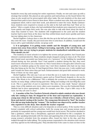 headache every day and souring her entire experience. Finally, we met and came up with a
strategy that worked. She placed an aim question and instructions on the board before the
class so she would not be preoccupied with other tasks. She met students at the door and
blocked their path to force them to slow down. When a student was calm, they were given an
assignment sheet, told to start their work, and allowed to enter the room. Really rambunc-
tious students were required to remain on the side in the hall until they had “their act to-
gether.” After a couple of days, she had established that students were expected to enter the
room quietly and begin their work. She was also able to talk with them about the kind of
class they wanted to have. The students still roughhoused in the yard and the student
teacher had to meet them at the door, but they settled down much more quickly and learn-
ing was taking place in the classroom.
Rachel Gaglione—I always have a class like this line up in the hall and calm down a bit before
they enter the room. Usually, they just need some time to wind down. In addition, I would start the
lesson with a quiet individual activity, not group work.
3. It is springtime. It is getting warm outside and the thoughts of young men and
women turn away from school. Cutting is increasing, especially at the end of the day, at
the same time you are trying to prepare students for standardized end-of-the-year tests.
What should you do?
The tendency in most schools is to tighten the screws and get punitive, but I found pun-
ishment counterproductive. Many students simply stopped coming to class at all. The strat-
egy I found most successful was being more of a “presence” in the building by wandering
around during my free periods. Once I had spotted a student during the day, they were
much more reluctant to cut a class later on. Once I went down to the gym after school to say
good-bye to students going on the senior trip. I met three students who had cut my class
that day lining up for the bus. If I had fingered them, their trip was over. I only nodded and
said I would see them when they got back. Embarrassment and good faith seemed to work.
None of them cut my class again.
Rachel Gaglione—The only way I can see to beat this one is to make the reviews and classes
even more fun than normal. Incorporate a game such as Trivial Pursuit, Jeopardy or, the new fa-
vorite, Who Wants to be a Millionaire? This is definitely the scenario for a learning project that
touches on many things, without having quiet time. Sitting and reading is the last thing they want
to do. This is a good time of year to experiment. One June my class made “human” physical
maps. Some of the students were rivers; others were mountains. One was the Continental Divide.
Students had to dress appropriately. Lakes, for example, wore blue,. It got a little crazy in the
room, but they all came to class!
4. A member of the New Teachers Network refused to admit a student who was chroni-
cally late coming to class. He stopped her at the door and requested an explanation. A
young man whom he did not know, but who was evidently a friend of hers, came up to
them and started cursing at the teacher. The young man threatened to “hurt” the teacher
if he did not stop bothering his “woman.” The incident was observed by another teacher
who reported it to the dean. How should the teacher respond?
This is a very difficult situation and a lot depends on school policy. If the teacher files a
formal complaint with school authorities, both the young man and young woman would
probably be suspended and the young man would have faced arrest. The teacher decided to
take a guidance, rather than a disciplinary, approach and declined to file a complaint. In-
stead, after speaking informally with the dean and apprising him of the situation, he got the
young woman’s schedule from the program office, found her later in the day, and they
walked through the halls talking. The young woman responded to the attention and concern
and they agreed on the following plan. They decided that if she came to class on time in the
170 CONCLUDING THOUGHTS FOR BOOK II
 