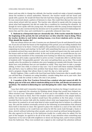 future and was able to change her attitude, the teacher would not make a formal complaint
about the incident to school authorities. However, the teacher would call her home and
speak with a parent. He would tell them that she had been doing well up until this point, but
he was concerned about a pattern of lateness to class. She could then discuss her own con-
cerns about school with her parent. The teacher also offered to speak with the young man
about what had happened, but did not make this a condition for resolving the situation. Al-
though he never spoke with the young man, the situation with the young woman improved.
The teacher is also convinced that his decision not to be punitive improved relationships be-
tween him and the class and contributed to a generally enhanced class tone.
5. Students in a first-period class are chronically late. If the teacher starts the lesson at
the beginning of the period, the late arrivals have no idea what the class is doing. When
the teacher decides to wait before starting lessons, even fewer students arrive on time.
What should the teacher do?
This one always drives me nuts. It seems you are damned if you do and damned if you do
not. If you do not start the lesson at the beginning of the period, you are telling students that
they do not have to be there. I tried to address this problem (not always successfully) by re-
organizing my lesson and starting “at the bell” with something that was not crucial. As soon
as students arrived they went directly to work, but I would not launch into the main point of
the lesson until we had a sizable crowd. At the end of the period, we would discuss my con-
cerns that some members of the community were hurting our efforts by coming to class late
and ask them all to make a special effort to arrive on time. I would also offer to call the home
of students with “irresponsible parents” who were not getting them up on time. This would
usually solve the problem for students who were hanging out outside with friends. Some stu-
dents have real problems that are not handled so easily. They may have to take a younger
sibling, or their own child, to school or day care. I try to meet with these students individu-
ally and find a way to address their problem that keeps them coming to school. They may
need a program change that allows them to start the day at a later period.
Rachel Gaglione—Take a walk to the local food mart before homeroom—that is usually where
you will find them. If students are eating breakfast, consider letting them eat in your room. Start
class with a really fun activity so those who miss it are jealous.
6. A member of the New Teachers Network has a student who just cannot sit still. He
fidgets, gets out of his seat, talks to students sitting next to him, and shouts out answers or
questions. The student is distracting her and disrupting the entire class. What should she
do?
I was that child and I remember being punished by teachers for things I could not con-
trol. I try to approach the situation by thinking about things that would have helped me.
Often teachers seat “disruptive children” in front and in the middle of the classroom, so
they can ride herd on them. But if the student could be controlled in this simple fashion,
neither the teacher nor the student would have this problem in the first place. I recom-
mended that the teacher talk with the student about what was happening in class and ask
him where he wanted to sit and what kind of rules would help him to behave in a different
way. She and the student eventually arrived at the following accommodation that allowed
them both to function in class: She agreed to place the student in a seat at the side of the
room by the window so he could look out when he felt the need, look through a book or
draw, stretch without bothering other people, and even stand up without being disruptive.
She also agreed to let him go to the bathroom (really for a walk) when he asked. For his
part of the bargain, he agreed to do all of his work, to pay attention when something was
important, to try not to talk with neighbors or shout out during class, and to return quickly
from the bathroom. They even worked out a signal so she could get his attention without
CONCLUDING THOUGHTS FOR BOOK II 171
 