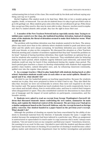 embarrassing him in front of the class. She would walk by his desk and without saying any-
thing, just tap on it quietly.
Rachel Gaglione—This student needs to be kept busy. Make him or her a monitor giving out
supplies, books, or homework. You can also let students know it is okay to get out of their seats to
go to the garbage can. Many students grow antsy when they are not allowed to get up. If they know
they can get up if they need to, they may be more able to relax. However, teachers need to empha-
size that if a student disturbs other people, they lose the right to leave their seat.
7. A member of the New Teachers Network had an especially unruly class. Trying to es-
tablish some control over the class, she instituted lunchtime detention. Instead of calming
some of the students, the threat of detention seemed to make their behavior worse. What
should she do?
The problem with lunchtime detention was that students wanted to be there. The atmos-
phere was much nicer than in the cafeteria where students tended to push and shove each
other and the adults were always screaming. At lunchtime detention you could read, talk
with your friends, or play on the computers. We discussed the situation at a New Teachers
Network meeting and a number of members explained that they had “turned the problem on
its head.” Instead of having lunchtime detention, they made lunchtime an optional free pe-
riod for students who wanted to stay in the classroom. They established rules for behaving
during the lunch period, which students eagerly followed (and enforced), and stated that
students could not stay for lunch if they misbehaved during the regular class period. The
lunch period gave teachers a chance to develop relationships with students that supported
positive class leaders, calmed disruptive ones, and, by enhancing classroom community,
spilled over into the regular class periods.
8. As a younger teacher, I liked to play basketball with students during lunch or after
school. Sometimes students would curse at each other or use racial epithets. Should I re-
spond and if so, what should I do?
I decided to use the basketball games as teaching opportunities. Because the students
wanted me to play, they were prepared to listen to what I had to say. They also liked the
idea that, because we were not technically in school, they were not required to do what
the teacher said. The games helped me teach students how to work cooperatively, how to
care about and include others, how to work within rules, and how to control their tempers
when disappointed or upset. They also established contexts for discussions in class about
use of language and the impact of racial epithets on participants, communities, and the
broader society.
9. Students were asked to read an excerpt from George Washington’s Farewell Ad-
dress that discussed domestic issues confronting the new nation, summarize its main
ideas, and explain the historical context of the document. The previous year I had given
a similar assignment based on the Farewell Address, only the excerpt focused on foreign
policy concerns. One student handed in a paper based on the previous year’s excerpt.
What should I do?
Although the problem of cheating on reports has been exacerbated by the ability of stu-
dents to download material from the Internet, it basically remains the same. I caught this
student because the assignment had been tailored in a particular way. When an assignment
is unstructured or open-ended it is much easier to copy someone else’s work. I always warn
students, “I do not want to turn on my computer and find your report.” Sometimes, however,
the warning is to no avail. In this case, I decided to meet with the student and discuss what I
had found, but not the issue of cheating. If I accused her of cheating it would become a disci-
plinary matter and referred to the department chair for further investigation and potential
172 CONCLUDING THOUGHTS FOR BOOK II
 