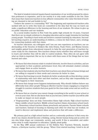 The kind of student-centered inquiry-based examination of our world proposed by educa-
tion professors is expensive, and in our society it is only made available to the few. Does
that mean that classroom teachers in less affluent communities who value this kind of teach-
ing are doomed to fail and foolish to try?
I believe the answer is a resounding “NO!” The beginning and experienced teachers who
worked with me to write this book are committed to the idea that the way we teach can
make a significant difference in the learning and lives of our students. We refuse to give up
on public education and our students.
As a social studies teacher in New York City public high schools for 14 years, I learned
that there are no simple solutions to changing education and no magic formulas for teaching
young people. Teaching is hard work and involves constant learning by educators. Success-
ful teaching requires an understanding of children, a vision for their future, and a strategy
for connecting students with that vision.
As teacher educators, my colleagues and I use our own experience as teachers; our un-
derstanding of the theories of thinkers like John Dewey, Paulo Friere, and Maxine Greene;
and insights gained from educational research to help the next generation of teachers be-
come ready for the classroom. New teachers always worry whether they will know enough
to teach and whether they will be able to control students. They often do not agree with
what we think is important. But we try to share with them some of the things that we have
learned and value.
· We know that when lessons relate to student interests, involve them in activities, and are
appropriate to their academic performance level, they will stimulate student curiosity
and engage them as active learners.
· We know that students who feel that their teachers care about them as human beings and
are willing to respond to their needs and concerns do better in class.
· We know that learning is social. Students do better academically as they develop a sense
of relationship with each other and their teachers, and as they take responsibility for
what happens in their classroom.
· We know that change never happens instantaneously. Why should children behave any
differently from other people? Being an effective teacher means engaging in a long-term
struggle to convince students that your goals for the class make sense and are worth ex-
amining.
· We know that as a teacher you cannot change everything in the world, in your school or
even in your class. But we also know that as you become a better teacher you will be able
to make an impact on more people.
· “Fingerpointing” does not help. Universities blame high schools. High school teachers
blame middle school teachers. Middle school teachers blame elementary school teach-
ers. Elementary school teachers blame preschools and parents. Parents blame schools
and teachers. Instead of focusing on blaming each other for what has not worked, we
need to discover and implement ideas and practices that will make a difference.
My primary goal as a high school teacher and as a university professor is that every stu-
dent in my classes should become a thinking, caring, literate human being and an active citi-
zen who helps shape our community, society, and world. If this is unrealistic and under-
mines what is really important in education, I gladly plead guilty.
At the May 2000 annual conference of the Hofstra New Teachers Network, Jennifer
Palacio, a third-year teacher, told the group, “When I first started teaching, I tried to do all
2 BOOK I: GOALS
 