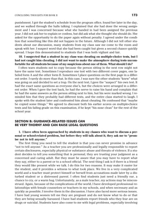 punishment. I got the student’s schedule from the program office, found her later in the day,
and we walked through the halls talking. I explained that she had done the wrong assign-
ment and I was concerned because what she handed in had been assigned the previous
year. I did not ask her to explain or confess, but did ask what she thought she should do. She
asked for the opportunity to do the paper again without penalty. I agreed under the condi-
tion that something like this did not happen in the future. Although I did not tell other stu-
dents about our discussion, many students from my class saw me come to the room and
speak with her. I suspect word that she had been caught but given a second chance quickly
spread. I hope this demonstrated to students that I was both vigilant and fair.
10. I suspected that a student in my class was cheating on multiple-choice tests, but I
had not caught him cheating. I did not want to make the atmosphere during tests uncom-
fortable for all students because of my suspicions about one of them. What should I do?
I often warn students not to copy because the person sitting in the next row might not
have the same test. Sometimes I reproduce one test with two different cover pages, one la-
beled form A and the other form B. Sometimes I place questions on the first page in a differ-
ent order. I rarely do more than that. In this case, I was sure the other students “knew” what
was going on and decided to set a trap. On the next test, I gave the “suspect” his own test. It
had the exact same questions as everyone else’s, but the choices were arranged in a differ-
ent order. When I gave the test back, he had the nerve to raise his hand and complain that
he had the same answers as the person sitting next to him, but his were marked wrong. I re-
minded him that they probably had different tests, and the entire class started to laugh. I
spoke with the student later and confronted him about cheating. He confessed that “maybe
he copied some things.” We agreed to discount both his earlier scores on multiple-choice
tests and his failing grade on this examination, if he kept “his nose clean” for the rest of the
school year.
SECTION B: GUIDANCE-RELATED ISSUES CAN
BE VERY THORNY AND CAN RAISE LEGAL QUESTIONS
1. I have often been approached by students in my classes who want to discuss a per-
sonal or school-related problem, but before they will talk about it, they ask me to “prom-
ise not to tell anyone.”
The first thing you need to tell the student is that you can never promise in advance
“not to tell anyone.” As a teacher you are professionally and legally responsible to report
certain disclosures, especially physical or substance abuse and threats of violence. If a stu-
dent decides to tell you something that is personal, they are trusting your judgment as a
concerned and caring adult. But they must be aware that you may have to report what
they say, either to a parent or to a school official. The next thing I ask is if there is a friend
they would like present while we talk. I do this for two reasons. It may make it easier for
the student, and it provides a witness to what took place. We live in a very complicated
world and a teacher must protect himself or herself from accusations made later by a dis-
turbed student or a distressed parent. I often find students just need a friendly ear, a
chance to cry, or a warm hug. Unfortunately, as a male teacher, my actions may be miscon-
strued. Again, because of the complications of the world, I have developed professional re-
lationships with female counselors or teachers in my schools, and when necessary and as
quickly as possible, I involve them in the discussion. I have also faced more serious issues.
I have had young women tell me they are pregnant and do not know what to do or that
they are being sexually harassed. I have had students report friends who they fear are on
drugs or suicidal. Students have also come to me with legal problems, especially involving
CONCLUDING THOUGHTS FOR BOOK II 173
 