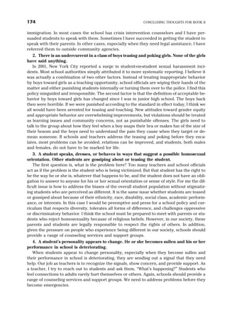 immigration. In most cases the school has crisis intervention counselors and I have per-
suaded students to speak with them. Sometimes I have succeeded in getting the student to
speak with their parents. In other cases, especially when they need legal assistance, I have
referred them to outside community agencies.
2. There is an undercurrent in a class of boys teasing and poking girls. None of the girls
have said anything.
In 2001, New York City reported a surge in student-on-student sexual harassment inci-
dents. Most school authorities simply attributed it to more systematic reporting. I believe it
was actually a combination of two other factors. Instead of treating inappropriate behavior
by boys toward girls as a teaching opportunity, school officials are wiping their hands of the
matter and either punishing students internally or turning them over to the police. I find this
policy misguided and irresponsible. The second factor is that the definition of acceptable be-
havior by boys toward girls has changed since I was in junior high school. The boys back
then were horrible. If we were punished according to the standard in effect today, I think we
all would have been arrested for teasing and touching. New attitudes toward gender equity
and appropriate behavior are overwhelming improvements, but violations should be treated
as learning issues and community concerns, not as punishable offenses. The girls need to
talk to the group about how they feel when a boy snaps their bra or makes fun of the size of
their bosom and the boys need to understand the pain they cause when they target or de-
mean someone. If schools and teachers address the teasing and poking before they esca-
lates, most problems can be avoided, relations can be improved, and students, both males
and females, do not have to be marked for life.
3. A student speaks, dresses, or behaves in ways that suggest a possible homosexual
orientation. Other students are gossiping about or teasing the student.
The first question is, what is the problem here? Too many teachers and school officials
act as if the problem is the student who is being victimized. But that student has the right to
be the way he or she is, whatever that happens to be, and the student does not have an obli-
gation to answer to anyone for his or her sexual orientation or sense of style. For me the dif-
ficult issue is how to address the biases of the overall student population without stigmatiz-
ing students who are perceived as different. It is the same issue whether students are teased
or gossiped about because of their ethnicity, race, disability, social class, academic perform-
ance, or interests. In this case I would be preemptive and press for a school policy and cur-
riculum that respects diversity, tolerates all forms of difference, and challenges oppressive
or discriminatory behavior. I think the school must be prepared to meet with parents or stu-
dents who reject homosexuality because of religious beliefs. However, in our society, these
parents and students are legally responsible to respect the rights of others. In addition,
given the pressure on people who experience being different in our society, schools should
provide a range of counseling services and support groups.
4. A student’s personality appears to change. He or she becomes sullen and his or her
performance in school is deteriorating.
When students appear to change personality, especially when they become sullen and
their performance in school is deteriorating, they are sending out a signal that they need
help. Our job as teachers is to recognize the signals, show concern, and provide support. As
a teacher, I try to reach out to students and ask them, “What’s happening?” Students who
feel connections to adults rarely hurt themselves or others. Again, schools should provide a
range of counseling services and support groups. We need to address problems before they
become emergencies.
174 CONCLUDING THOUGHTS FOR BOOK II
 