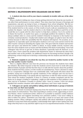 SECTION C: RELATIONSHIPS WITH COLLEAGUES CAN BE TRICKY
1. A student who does well in your class is constantly in trouble with one of the other
teachers.
When a student is failing one class or keeps getting referred to the dean by one teacher, it
can affect their performance in every subject. They miss class time because of hearings and
suspensions, may give up trying to learn, or disappear from school altogether. My first ac-
tion is to recommend to the student that he or she talk with the teacher about the problem.
If the student feels he or she cannot, or if the results of such a talk are unsatisfactory, I try to
mediate the dispute. I ask the student what he or she thinks the problem is and if he or she
would like me to speak with the other teacher to help find a solution. I try to be careful not
to blame the teacher, no matter how upset, or seemingly justified, the student is. There are
always multiple sides to a story and the student’s behavior in response to the teacher was
certainly counterproductive. Usually both student and colleague are glad to have the inter-
vention because it offers the possibility that the situation will improve. On occasion, we ar-
ranged for an especially upset and disruptive student to sit in my room and do work for the
other teacher, instead of attending the regular class. This gave both the student and teacher
time and space and allowed the conflict to defuse. In many middle schools, teachers who
have the same students meet as teams and this facilitates this kind of networking. I have had
colleagues who tell me to get lost. In these situations, I generally back off. However, in ex-
treme cases, I have raised the problem with department chairs or informed the dean that I
had another view of the problem. An additional reason for becoming involved, though a bit
self-serving, is that it helps me to develop a relationship with the student and with the rest of
the class.
2. Students complain to you about the way they are treated by another teacher or the
way that another teacher teaches.
This is a slightly different case from the previous one because the students have taken
the initiative. My initial response is that the students need to learn how to work with many
different kinds of people and that the first step is to talk with the teacher about the problem.
If the students feel they cannot, or if the results are unsatisfactory, I have a decision to make.
If it is a cooperative colleague that I am comfortable with, I will speak with them about the
problem, trying not to identify the specific student(s). If the colleague and I do not have a
good working relationship, I can speak with my supervisor or with the other teacher’s super-
visor about the student complaints. If there is a history of similar complaints and the stu-
dents are in danger of failing or exploding, I might go with students to their guidance coun-
selor and try to facilitate a transfer to another class. I have to confess, I have not always
handled this sensitive situation with sufficient diplomacy and I have made enemies.
3. Colleagues are openly and publicly talking about individuals or groups of students
in ways that you find unacceptable.
A lot of my friends recommend staying away from the teachers’ lounge in order to avoid
these kinds of confrontations. They find responding is useless at best, aggravating at worst.
Lois Weiner, whom I mentioned earlier, believes it is possible to maintain cordial relations
with all colleagues and suggests smoothing over potential conflicts. I was never willing or
able to follow her advice. Sometimes you must take a stand on an issue and cannot avoid
making enemies. When colleagues openly and publicly talk about individuals or groups of
students in ways that I find unacceptable, I acknowledge their right to their opinion but chal-
lenge what they have to say and their right to say it in an unprofessional manner. If they con-
CONCLUDING THOUGHTS FOR BOOK II 175
 