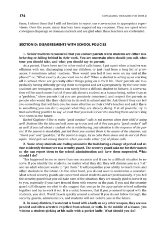 tinue, I inform them that I will not hesitate to report our conversation to appropriate super-
visors. Over the years, many teachers have supported my response. They are upset when
colleagues disparage or demean students and are glad when these teachers are confronted.
SECTION D: DISAGREEMENTS WITH SCHOOL POLICIES
1. Senior teachers recommend that you contact parents when students are either mis-
behaving or falling behind in their work. You are uncertain when should you call, what
tone you should take, and what you should say to parents.
As a parent, I have been on the other end of calls home. I got upset when a teacher was
officious with me, disparaging about my children, or just read from a long list of griev-
ances. I sometimes asked teachers, “How would you feel if you were on my end of the
phone?” or, “What exactly do you want me to do?” When a student is acting up or slacking
off in school, there are generally other things going on in their life. Their parents are also
probably having difficulty getting them to respond and act appropriately. By the time most
students are teenagers, parents can rarely force a difficult student to behave. A conversa-
tion will be much more fruitful if you talk about a student as a human being, rather than as
a “problem,” show parents that you are genuinely concerned, and respect the parents as
people who would like their children to do well in school and life. Ask them if they can tell
you something that will help you be more effective as their child’s teacher and ask if there
is something you can do to support what they are already doing. If at all possible, try to
find something positive to say, at least that you look forward to meeting them and working
with them in the future.
Rachel Gaglione—I like to make “good conduct” calls to tell parents when their child is doing
well. Students like the idea and will come up to you and ask if they can get a “good conduct” call
as well. If you call about a student who is misbehaving, pay attention to the response of the par-
ent. If the parent is standoffish, just tell them you wanted them to be aware of the situation, say
“thank you” and “good-bye.” If the parent is angry, try to calm them down and do not call them
again. Word gets out among students when you make either type of phone calls.
2. Some of my students are fooling around in the hall during a change of period and re-
fuse to identify themselves to a security guard. The security guard asks me for their names
so she can report them to the school administration and have them suspended. What
should I do?
This happened to me on more than one occasion and it can be a difficult situation to re-
solve. If you identify the students, no matter what they did, they will dismiss you as a “rat”
and an adult who just wants to “get them.” It will jeopardize your ability to reach them and
other students in the future. On the other hand, you do not want to undermine a coworker.
Most school security guards are concerned about students and act professionally. If you tell
the security guard that you will take care of the situation, they are usually glad to leave it up
to you, especially if you have treated them with respect in the past. If you and the security
guard still disagree on what to do, suggest that you go to the appropriate school authority
together and try to work it out. It is crucial, however, that if you promised to speak with the
students, you do it. Word travels quickly around a school. If you do not follow through, the
security guards, administrators, and students will not believe you in the future.
3. In many districts, if a student is found with a knife or any other weapon, they are sus-
pended and often arrested, expelled from school, or both. In the middle of a lesson, you
witness a student picking at his nails with a pocket knife. What should you do?
176 CONCLUDING THOUGHTS FOR BOOK II
 