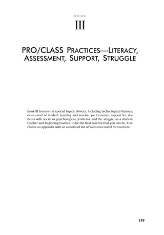Book III focuses on special topics: literacy, including technological literacy;
assessment of student learning and teacher performance; support for stu-
dents with social or psychological problems; and the struggle, as a student
teacher and beginning teacher, to be the best teacher that you can be. It in-
cludes an appendix with an annotated list of Web sites useful for teachers.
B O O K
III
PRO/CLASS PRACTICES—LITERACY,
ASSESSMENT, SUPPORT, STRUGGLE
179
 
