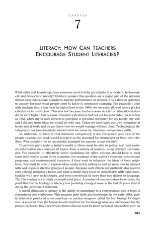 What skills and knowledge does someone need to fully participate in a modern, technologi-
cal, and democratic society? Efforts to answer this question are a major part of the national
debate over educational standards and the performance of schools. It is a difficult question
to answer because what people need to know is constantly changing. For example, I joke
with students that when I was in high school in the 1960s, we were not allowed to use pocket
calculators in math class. This was not because teachers were stricter or educational stan-
dards were higher, but because miniature calculators had not yet been invented. As recently
as 1983, when my in-laws offered to purchase a personal computer for my family, my wife
and I did not know what we would do with one. Today we each have our own computer at
home and at work and do not know how we would manage without them. Technological de-
velopment has fundamentally altered what we mean by minimum competency skills.
An additional problem is that minimum competency is not everyone’s goal. Few of the
people reading this book would accept it as the standard for themselves or their own chil-
dren. Why should it be an acceptable standard for anyone in our society?
To actively participate in today’s world, a citizen must be able to gather, sort, and evalu-
ate information on a number of topics, from a variety of sources, using different technolo-
gies. For example, to effectively select candidates for office, citizens should have at least
some information about other countries, the workings of the nation’s economy, educational
programs, and environmental concerns. If they want to influence the ideas of their neigh-
bors, they must be able to express ideas orally and in writing as well as know how to interact
with and organize diverse groups of people. Because each citizen will probably also need to
earn a living, maintain a home, and raise a family, they must be comfortable with basic math,
familiar with new technologies, and even conversant in more than one dialect or language.
The 21st century is certainly a complicated place. A number of commentators have made the
point that the technology of literacy has probably changed more in the last 20 years than it
did in the previous 2 millennia.
A useful definition of literacy is the ability to participate in a conversation with a level of
competence and confidence. This requires both skills and knowledge. In the early 1980s, pub-
lic television produced a documentary on nuclear weapons called Nuclear Strategy for Begin-
ners. A scientist from the Massachusetts Institute for Technology who was interviewed for the
project explained that concerned citizens did not need to know technical information such as
C H A P T E R
7
LITERACY: HOW CAN TEACHERS
ENCOURAGE STUDENT LITERACIES?
181
 