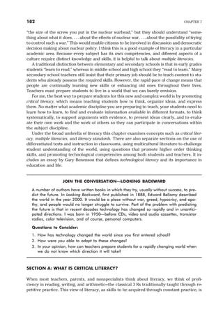 “the size of the screw you put in the nuclear warhead,” but they should understand “some-
thing about what it does, . . . about the effects of nuclear war, . . . about the possibility of trying
to control such a war.” This would enable citizens to be involved in discussion and democratic
decision making about nuclear policy. I think this is a good example of literacy in a particular
academic area. Because every subject has its own competencies, and different aspects of a
culture require distinct knowledge and skills, it is helpful to talk about multiple literacies.
A traditional distinction between elementary and secondary schools is that in early grades
students “learn to read,” whereas in middle school and high school they “read to learn.” Many
secondary school teachers still insist that their primary job should be to teach content to stu-
dents who already possess the required skills. However, the rapid pace of change means that
people are continually learning new skills or enhancing old ones throughout their lives.
Teachers must prepare students to live in a world that we can barely envision.
For me, the best way to prepare students for this new and complex world is by promoting
critical literacy, which means teaching students how to think, organize ideas, and express
them. No matter what academic discipline you are preparing to teach, your students need to
learn how to learn, to find and evaluate information available in different formats, to think
systematically, to support arguments with evidence, to present ideas clearly, and to evalu-
ate their own work and the work of others so they can participate in conversations within
the subject discipline.
Under the broad umbrella of literacy this chapter examines concepts such as critical liter-
acy, multiple literacies, and literacy standards. There are also separate sections on the use of
differentiated texts and instruction in classrooms, using multicultural literature to challenge
student understanding of the world, using questions that promote higher order thinking
skills, and promoting technological competencies among both students and teachers. It in-
cludes an essay by Gary Benenson that defines technological literacy and its importance in
education and life.
JOIN THE CONVERSATION—LOOKING BACKWARD
A number of authors have written books in which they try, usually without success, to pre-
dict the future. In Looking Backward, first published in 1888, Edward Bellamy described
the world in the year 2000. It would be a place without war, greed, hypocrisy, and apa-
thy, and people would no longer struggle to survive. Part of the problem with predicting
the future is that in recent decades technology has changed so rapidly and in unantici-
pated directions. I was born in 1950—before CDs, video and audio cassettes, transistor
radios, color television, and of course, personal computers.
Questions to Consider:
1. How has technology changed the world since you first entered school?
2. How were you able to adapt to these changes?
3. In your opinion, how can teachers prepare students for a rapidly changing world when
we do not know which direction it will take?
SECTION A: WHAT IS CRITICAL LITERACY?
When most teachers, parents, and nonspecialists think about literacy, we think of profi-
ciency in reading, writing, and arithmetic—the classical 3 Rs traditionally taught through re-
petitive practice. This view of literacy, as skills to be acquired through constant practice, is
182 CHAPTER 7
 