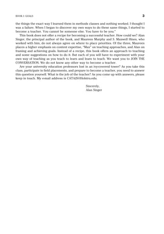 the things the exact way I learned them in methods classes and nothing worked. I thought I
was a failure. When I began to discover my own ways to do these same things, I started to
become a teacher. You cannot be someone else. You have to be you.”
This book does not offer a recipe for becoming a successful teacher. How could we? Alan
Singer, the principal author of the book, and Maureen Murphy and S. Maxwell Hines, who
worked with him, do not always agree on where to place priorities. Of the three, Maureen
places a higher emphasis on content expertise, “Max” on teaching approaches, and Alan on
framing and achieving goals. Instead of a recipe, this book offers an approach to teaching
and some suggestions on how to do it. But each of you will have to experiment with your
own way of teaching as you teach to learn and learn to teach. We want you to JOIN THE
CONVERSATION. We do not know any other way to become a teacher.
Are your university education professors lost in an ivy-covered tower? As you take this
class, participate in field placements, and prepare to become a teacher, you need to answer
this question yourself. What is the job of the teacher? As you come up with answers, please
keep in touch. My e-mail address is CATAJS@Hofstra.edu.
Sincerely,
Alan Singer
BOOK I: GOALS 3
 