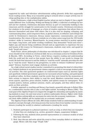 supported by radio and television advertisements selling phonetic drills that supposedly
boost reading scores. Many of us remember going to schools where a major activity was re-
citing spelling lists or the multiplication tables.
Linda Christensen, a high school English teacher whom we met in chapter 6, has a signifi-
cantly different view. In Reading, Writing and Rising Up (2000), a collection of writings by her-
self and her students, Christensen discusses literacy as part of community building in the
classroom and the struggle for social justice in the broader society. Christensen introduces
her students to the power of language as a form of creative expression that allows them to
discover themselves and share with others. But it is also vital for shaping, critiquing, and
communicating ideas, and it empowers them, as global citizens, to influence and reshape the
world. In Christensen’s classroom, literacy means expression, communication, and social
transformation. Her vision of literacy reminds me of a labor union song from the 1913 textile
workers’ strike in Lawrence, Massachusetts. As young women marched in protest against
low wages, long hours, and unfair working conditions, they demanded “bread and roses”—
higher pay and decent living conditions (bread) and an opportunity to experience the joy
and beauty of life (roses). In Christensen’s classrooms, students read, write, and speak for
both “bread and roses.”
Paulo Freire, whose philosophy of education was introduced in chapter 1, argues that lit-
eracy should not be viewed as a technical skill, but as a necessary action for freedom (Freire
& Macedo, 1987). According to Freire, critical literacy requires reading and understanding
both the world and the word so that people have the ability to use words to change the
world. He feels that interest in and the ability to “read the world” naturally precedes the abil-
ity to “read the word.” Based on his perspective, in order to enhance traditional “pen-and-
paper” literacy, teachers must engage students as activists.
As a high school social studies teacher committed to promoting this kind of critical liter-
acy, I helped students in my government classes organize a club to encourage student politi-
cal activism. The club sponsored speakers on controversial topics such as abortion rights
and apartheid, lobbied government agencies for increased school funding, and participated
in political rallies. As these students read the world, they were forced by the momentum of
their actions to improve their ability to read the word. Members researched issues and
wrote reports, speeches, press releases, leaflets, and opinion essays for newspapers. They
created posters, buttons, political cartoons, charts, and graphs, and they edited video re-
ports on their activities.
A similar approach to teaching and literacy has found a powerful advocate in Robert Mos-
es, a mathematics teacher who is also a civil rights activist. According to Moses (1994), “The
main goal of the Algebra Project is to impact the struggle for citizenship and equality by assist-
ing students in inner city and rural areas to achieve mathematics literacy. Higher order think-
ing and problem solving skills are necessary for entry into the economic mainstream. . . . With-
out these skills children will be tracked into an economic underclass.”
The Algebra Project (Moses & Cobb, 2001) helps students build an understanding of math-
ematical concepts through a five-step process that moves them from familiar concrete expe-
riences (reading the world) to abstract mathematics (reading the word).
1. Students participate in a physical experience, such as a trip, in which they see examples
of what they are studying (e.g., arches, geometric shapes, suspension bridges).
2. Following the trip, students draw pictorial representations or construct models of what
they have observed.
3. Next, they discuss and write about the event in their everyday dialect or intuitive lan-
guage. Moses calls this stage “People Talk.”
LITERACY 183
 