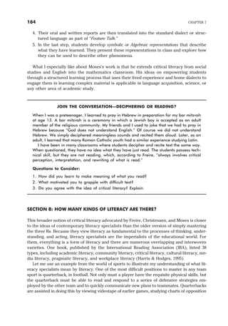 4. Their oral and written reports are then translated into the standard dialect or struc-
tured language as part of “Feature Talk.”
5. In the last step, students develop symbolic or Algebraic representations that describe
what they have learned. They present these representations in class and explore how
they can be used to describe other phenomena.
What I especially like about Moses’s work is that he extends critical literacy from social
studies and English into the mathematics classroom. His ideas on empowering students
through a structured learning process that uses their lived experience and home dialects to
engage them in learning complex material is applicable in language acquisition, science, or
any other area of academic study.
JOIN THE CONVERSATION—DECIPHERING OR READING?
When I was a preteenager, I learned to pray in Hebrew in preparation for my bar mitzvah
at age 13. A bar mitzvah is a ceremony in which a Jewish boy is accepted as an adult
member of the religious community. My friends and I used to joke that we had to pray in
Hebrew because “God does not understand English.” Of course we did not understand
Hebrew. We simply deciphered meaningless sounds and recited them aloud. Later, as an
adult, I learned that many Roman Catholic youth had a similar experience studying Latin.
I have been in many classrooms where students decipher and recite text the same way.
When questioned, they have no idea what they have just read. The students possess tech-
nical skill, but they are not reading, which, according to Freire, “always involves critical
perception, interpretation, and rewriting of what is read.”
Questions to Consider:
1. How did you learn to make meaning of what you read?
2. What motivated you to grapple with difficult text?
3. Do you agree with the idea of critical literacy? Explain.
SECTION B: HOW MANY KINDS OF LITERACY ARE THERE?
This broader notion of critical literacy advocated by Freire, Christensen, and Moses is closer
to the ideas of contemporary literacy specialists than the older version of simply mastering
the three Rs. Because they view literacy as fundamental to the processes of thinking, under-
standing, and acting, literacy specialists are the imperialists of the educational world. For
them, everything is a form of literacy and there are numerous overlapping and interwoven
varieties. One book, published by the International Reading Association (IRA), listed 38
types, including academic literacy, community literacy, critical literacy, cultural literacy, me-
dia literacy, pragmatic literacy, and workplace literacy (Harris & Hodges, 1995).
Let me use an example from the world of sports to illustrate my understanding of what lit-
eracy specialists mean by literacy. One of the most difficult positions to master in any team
sport is quarterback, in football. Not only must a player have the requisite physical skills, but
the quarterback must be able to read and respond to a series of defensive strategies em-
ployed by the other team and to quickly communicate new plans to teammates. Quarterbacks
are assisted in doing this by viewing videotape of earlier games, studying charts of opposition
184 CHAPTER 7
 