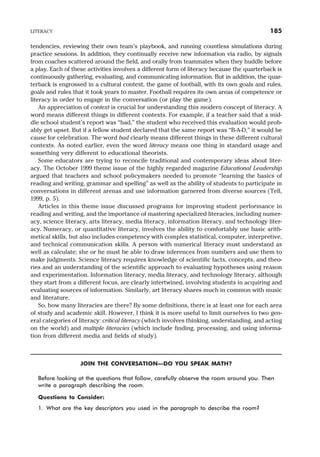 tendencies, reviewing their own team’s playbook, and running countless simulations during
practice sessions. In addition, they continually receive new information via radio, by signals
from coaches scattered around the field, and orally from teammates when they huddle before
a play. Each of these activities involves a different form of literacy because the quarterback is
continuously gathering, evaluating, and communicating information. But in addition, the quar-
terback is engrossed in a cultural context, the game of football, with its own goals and rules,
goals and rules that it took years to master. Football requires its own areas of competence or
literacy in order to engage in the conversation (or play the game).
An appreciation of context is crucial for understanding this modern concept of literacy. A
word means different things in different contexts. For example, if a teacher said that a mid-
dle school student’s report was “bad,” the student who received this evaluation would prob-
ably get upset. But if a fellow student declared that the same report was “B-A-D,” it would be
cause for celebration. The word bad clearly means different things in these different cultural
contexts. As noted earlier, even the word literacy means one thing in standard usage and
something very different to educational theorists.
Some educators are trying to reconcile traditional and contemporary ideas about liter-
acy. The October 1999 theme issue of the highly regarded magazine Educational Leadership
argued that teachers and school policymakers needed to promote “learning the basics of
reading and writing, grammar and spelling” as well as the ability of students to participate in
conversations in different arenas and use information garnered from diverse sources (Tell,
1999, p. 5).
Articles in this theme issue discussed programs for improving student performance in
reading and writing, and the importance of mastering specialized literacies, including numer-
acy, science literacy, arts literacy, media literacy, information literacy, and technology liter-
acy. Numeracy, or quantitative literacy, involves the ability to comfortably use basic arith-
metical skills, but also includes competency with complex statistical, computer, interpretive,
and technical communication skills. A person with numerical literacy must understand as
well as calculate; she or he must be able to draw inferences from numbers and use them to
make judgments. Science literacy requires knowledge of scientific facts, concepts, and theo-
ries and an understanding of the scientific approach to evaluating hypotheses using reason
and experimentation. Information literacy, media literacy, and technology literacy, although
they start from a different focus, are clearly intertwined, involving students in acquiring and
evaluating sources of information. Similarly, art literacy shares much in common with music
and literature.
So, how many literacies are there? By some definitions, there is at least one for each area
of study and academic skill. However, I think it is more useful to limit ourselves to two gen-
eral categories of literacy: critical literacy (which involves thinking, understanding, and acting
on the world) and multiple literacies (which include finding, processing, and using informa-
tion from different media and fields of study).
JOIN THE CONVERSATION—DO YOU SPEAK MATH?
Before looking at the questions that follow, carefully observe the room around you. Then
write a paragraph describing the room.
Questions to Consider:
1. What are the key descriptors you used in the paragraph to describe the room?
LITERACY 185
 