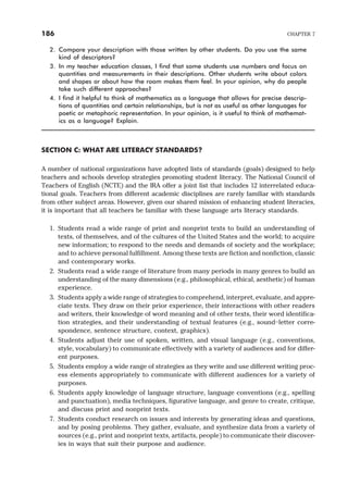 2. Compare your description with those written by other students. Do you use the same
kind of descriptors?
3. In my teacher education classes, I find that some students use numbers and focus on
quantities and measurements in their descriptions. Other students write about colors
and shapes or about how the room makes them feel. In your opinion, why do people
take such different approaches?
4. I find it helpful to think of mathematics as a language that allows for precise descrip-
tions of quantities and certain relationships, but is not as useful as other languages for
poetic or metaphoric representation. In your opinion, is it useful to think of mathemat-
ics as a language? Explain.
SECTION C: WHAT ARE LITERACY STANDARDS?
A number of national organizations have adopted lists of standards (goals) designed to help
teachers and schools develop strategies promoting student literacy. The National Council of
Teachers of English (NCTE) and the IRA offer a joint list that includes 12 interrelated educa-
tional goals. Teachers from different academic disciplines are rarely familiar with standards
from other subject areas. However, given our shared mission of enhancing student literacies,
it is important that all teachers be familiar with these language arts literacy standards.
1. Students read a wide range of print and nonprint texts to build an understanding of
texts, of themselves, and of the cultures of the United States and the world; to acquire
new information; to respond to the needs and demands of society and the workplace;
and to achieve personal fulfillment. Among these texts are fiction and nonfiction, classic
and contemporary works.
2. Students read a wide range of literature from many periods in many genres to build an
understanding of the many dimensions (e.g., philosophical, ethical, aesthetic) of human
experience.
3. Students apply a wide range of strategies to comprehend, interpret, evaluate, and appre-
ciate texts. They draw on their prior experience, their interactions with other readers
and writers, their knowledge of word meaning and of other texts, their word identifica-
tion strategies, and their understanding of textual features (e.g., sound–letter corre-
spondence, sentence structure, context, graphics).
4. Students adjust their use of spoken, written, and visual language (e.g., conventions,
style, vocabulary) to communicate effectively with a variety of audiences and for differ-
ent purposes.
5. Students employ a wide range of strategies as they write and use different writing proc-
ess elements appropriately to communicate with different audiences for a variety of
purposes.
6. Students apply knowledge of language structure, language conventions (e.g., spelling
and punctuation), media techniques, figurative language, and genre to create, critique,
and discuss print and nonprint texts.
7. Students conduct research on issues and interests by generating ideas and questions,
and by posing problems. They gather, evaluate, and synthesize data from a variety of
sources (e.g., print and nonprint texts, artifacts, people) to communicate their discover-
ies in ways that suit their purpose and audience.
186 CHAPTER 7
 