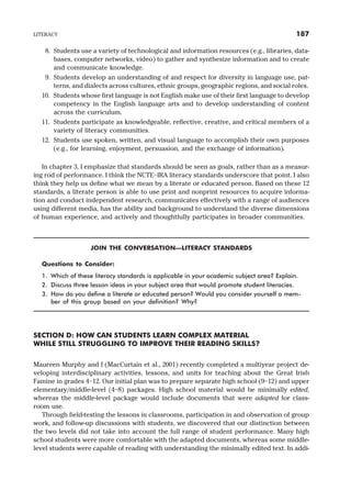 8. Students use a variety of technological and information resources (e.g., libraries, data-
bases, computer networks, video) to gather and synthesize information and to create
and communicate knowledge.
9. Students develop an understanding of and respect for diversity in language use, pat-
terns, and dialects across cultures, ethnic groups, geographic regions, and social roles.
10. Students whose first language is not English make use of their first language to develop
competency in the English language arts and to develop understanding of content
across the curriculum.
11. Students participate as knowledgeable, reflective, creative, and critical members of a
variety of literacy communities.
12. Students use spoken, written, and visual language to accomplish their own purposes
(e.g., for learning, enjoyment, persuasion, and the exchange of information).
In chapter 3, I emphasize that standards should be seen as goals, rather than as a measur-
ing rod of performance. I think the NCTE–IRA literacy standards underscore that point. I also
think they help us define what we mean by a literate or educated person. Based on these 12
standards, a literate person is able to use print and nonprint resources to acquire informa-
tion and conduct independent research, communicates effectively with a range of audiences
using different media, has the ability and background to understand the diverse dimensions
of human experience, and actively and thoughtfully participates in broader communities.
JOIN THE CONVERSATION—LITERACY STANDARDS
Questions to Consider:
1. Which of these literacy standards is applicable in your academic subject area? Explain.
2. Discuss three lesson ideas in your subject area that would promote student literacies.
3. How do you define a literate or educated person? Would you consider yourself a mem-
ber of this group based on your definition? Why?
SECTION D: HOW CAN STUDENTS LEARN COMPLEX MATERIAL
WHILE STILL STRUGGLING TO IMPROVE THEIR READING SKILLS?
Maureen Murphy and I (MacCurtain et al., 2001) recently completed a multiyear project de-
veloping interdisciplinary activities, lessons, and units for teaching about the Great Irish
Famine in grades 4–12. Our initial plan was to prepare separate high school (9–12) and upper
elementary/middle-level (4–8) packages. High school material would be minimally edited,
whereas the middle-level package would include documents that were adapted for class-
room use.
Through field-testing the lessons in classrooms, participation in and observation of group
work, and follow-up discussions with students, we discovered that our distinction between
the two levels did not take into account the full range of student performance. Many high
school students were more comfortable with the adapted documents, whereas some middle-
level students were capable of reading with understanding the minimally edited text. In addi-
LITERACY 187
 