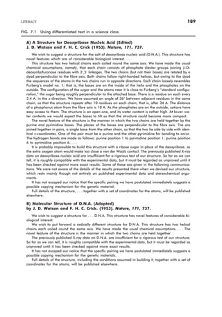 LITERACY 189
FIG. 7.1 Using differentiated text in a science class.
A) A Structure for Deoxyribose Nucleic Acid (Edited)
J. D. Watson and F. H. C. Crick (1953). Nature, 171, 737.
We wish to suggest a structure for the salt of deoxyribose nucleic acid (D.N.A.). This structure has
novel features which are of considerable biological interest. . . .
This structure has two helical chains each coiled round the same axis. We have made the usual
chemical assumptions, namely, that each chain consists of phosphate diester groups joining b-D-
deoxyribofuranose residues with 3¢,5¢ linkages. The two chains (but not their bases) are related by a
dyad perpendicular to the fibre axis. Both chains follow right-handed helices, but owing to the dyad
the sequences of the atoms in the two chains run in opposite directions. Each chain loosely resembles
Furberg’s model no. 1; that is, the bases are on the inside of the helix and the phosphates on the
outside. The configuration of the sugar and the atoms near it is close to Furberg’s “standard configu-
ration,” the sugar being roughly perpendicular to the attached base. There is a residue on each every
3.4 A. in the z-direction. We have assumed an angle of 36° between adjacent residues in the same
chain, so that the structure repeats after 10 residues on each chain, that is, after 34 A. The distance
of a phosphorus atom from the fibre axis is 10 A. As the phosphates are on the outside, cations have
easy access to them. The structure is an open one, and its water content is rather high. At lower wa-
ter contents we would expect the bases to tilt so that the structure could become more compact.
The novel feature of the structure is the manner in which the two chains are held together by the
purine and pyrimidine bases. The planes of the bases are perpendicular to the fibre axis. The are
joined together in pairs, a single base from the other chain, so that the two lie side by side with iden-
tical z-coordinates. One of the pair must be a purine and the other pyrimidine for bonding to occur.
The hydrogen bonds are made as follows: purine position 1 to pyrimidine position 1; purine position
6 to pyrimidine position 6. . . .
It is probably impossible to build this structure with a ribose sugar in place of the deoxyribose, as
the extra oxygen atom would make too close a van der Waals contact. The previously published X-ray
data on deoxyribose nucleic acid are insufficient for a rigorous test of our structure. So far as we can
tell, it is roughly compatible with the experimental data, but it must be regarded as unproved until it
has been checked against more exact results. Some of these are given in the following communica-
tions. We were not aware of the details of the results presented there when we devised our structure,
which rests mainly though not entirely on published experimental data and stereochemical argu-
ments.
It has not escaped our notice that the specific pairing we have postulated immediately suggests a
possible copying mechanism for the genetic material.
Full details of the structure, . . . together with a set of coordinates for the atoms, will be published
elsewhere.
B) Molecular Structure of D.N.A. (Adapted)
by J. D. Watson and F. H. C. Crick. (1953). Nature, 171, 737.
We wish to suggest a structure for . . . D.N.A. This structure has novel features of considerable bi-
ological interest.
We wish to put forward a radically different structure for D.N.A. This structure has two helical
chains each coiled round the same axis. We have made the usual chemical assumptions. . . . The
novel feature of the structure is the manner in which the two chains are held together.
The previously published X-ray data on D.N.A. are insufficient for a rigorous test of our structure.
So far as we can tell, it is roughly compatible with the experimental data, but it must be regarded as
unproved until it has been checked against more exact results.
It has not escaped our notice that the specific pairing we have postulated immediately suggests a
possible copying mechanism for the genetic materials.
Full details of the structure, including the conditions assumed in building it, together with a set of
coordinates for the atoms, will be published elsewhere.
 