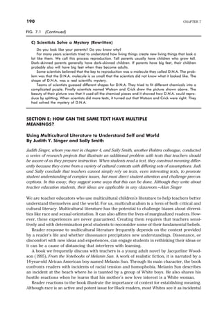 SECTION E: HOW CAN THE SAME TEXT HAVE MULTIPLE
MEANINGS?
Using Multicultural Literature to Understand Self and World
By Judith Y. Singer and Sally Smith
Judith Singer, whom you met in chapter 4, and Sally Smith, another Hofstra colleague, conducted
a series of research projects that illustrate an additional problem with texts that teachers should
be aware of as they prepare instruction. When students read a text, they construct meaning differ-
ently because they come from a variety of cultural contexts with differing sets of assumptions. Judi
and Sally conclude that teachers cannot simply rely on texts, even interesting texts, to promote
student understanding of complex issues, but must direct student attention and challenge precon-
ceptions. In this essay, they suggest some ways that this can be done. Although they write about
teacher education students, their ideas are applicable in any classroom.—Alan Singer
We are teacher educators who use multicultural children’s literature to help teachers better
understand themselves and the world. For us, multiculturalism is a form of both critical and
cultural literacy. Multicultural literature has the potential to challenge biases about diversi-
ties like race and sexual orientation. It can also affirm the lives of marginalized readers. How-
ever, these experiences are never guaranteed. Creating them requires that teachers sensi-
tively and with determination prod students to reconsider some of their fundamental beliefs.
Reader response to multicultural literature frequently depends on the context provided
by a reader’s life and whether dissonance precipitates new understandings. Dissonance, or
discomfort with new ideas and experiences, can engage students in rethinking their ideas or
it can be a cause of distancing that interferes with learning.
A book we frequently discuss with teachers is a young adult novel by Jacqueline Wood-
son (1995), From the Notebooks of Melanin Sun. A work of realistic fiction, it is narrated by a
14-year-old African American boy named Melanin Sun. Through its main character, the book
confronts readers with incidents of racial tension and homophobia. Melanin Sun describes
an incident at the beach where he is taunted by a group of White boys. He also shares his
hostile reactions when he learns that his mother’s new love interest is a White woman.
Reader reactions to the book illustrate the importance of context for establishing meaning.
Although race is an active and potent issue for Black readers, most Whites see it as incidental
190 CHAPTER 7
FIG. 7.1 (Continued)
C) Scientists Solve a Mystery (Rewritten)
Do you look like your parents? Do you know why?
For many years scientists tried to understand how living things create new living things that look a
lot like them. We call this process reproduction. Tall parents usually have children who grow tall.
Dark-skinned parents generally have dark-skinned children. If parents have big feet, their children
probably also will have big feet when they become adults.
Some scientists believed that the key to reproduction was a molecule they called D.N.A. The prob-
lem was that the D.N.A. molecule is so small that the scientists did not know what it looked like. The
shape of D.N.A. was a real scientific mystery.
Teams of scientists guessed different shapes for D.N.A. They tried to fit different chemicals into a
complicated puzzle. Finally scientists named Watson and Crick drew the picture shown above. The
beauty of their picture was that it used all the chemical pieces and it showed how D.N.A. could repro-
duce by splitting. When scientists did more tests, it turned out that Watson and Crick were right. They
had solved the mystery of D.N.A.
 