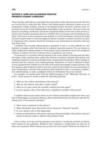 SECTION F: HOW CAN CLASSROOM PRACTICE
PROMOTE STUDENT LITERACIES?
I have already called literacy specialists the imperialists of the educational world. But they
are not the first to claim this title. When I was taking teacher education classes as an un-
dergraduate college student, instead of developing student literacies, teachers were ex-
pected to promote critical thinking skills using higher order questions. The core of this ap-
proach to teaching was Bloom’s taxonomy (explained further at the end of this section), a
system that classifies questions based on whether they encourage critical thinking by stu-
dents. The lowest level of questions ask students to recall information, whereas the high-
est level requires them to exercise judgment. Bloom’s system is useful to teachers because
it emphasizes that students should be learning to use information to formulate and sup-
port their ideas.
A problem with broadly defined literacy standards is that it is often difficult for new
teachers to imagine what they look like in ordinary classroom practice. We can always in-
clude reading and writing activities in lesson plans, but by themselves this is not enough for
students to achieve the level of literacy that is required in our society.
A crucial part of a teacher’s literacy arsenal is his or her ability to develop and ask effec-
tive higher order questions that capture the interest of students, stimulate discussions, and
challenge students to examine and understand complicated text and ideas. When I design an
activity sheet for a lesson, every reading passage, illustration, or chart is followed by three
or four questions that scaffold on each other and require increasingly complex answers. The
first question asks students to find or describe a piece of information; the second question is
more interpretative; and the final question(s) asks students to draw a conclusion, explain a
new understanding, or make a judgment based on information they have learned.
For example, an activity sheet with the edited passage on the “Molecular Structure of
D.N.A.” (from section D) would include the following questions:
1. What are the authors describing in this passage?
2. Why do they believe they offer a better model?
3. What do we learn about the scientific method from this paper?
4. In your opinion, why is their discovery a significant scientific achievement?
A middle school social studies lesson on the American Revolution might start with a pic-
ture of Washington crossing the Delaware River downloaded from the Internet with the fol-
lowing more or less generic questions.
1. What scene is depicted in this picture?
2. What information does this picture tell us about the “historical” period?
3. In your opinion, why is this happening?
4. Based on information in this picture and your other knowledge of the period, what pro-
posals would you make to address this problem? Why?
Later in class, as we go over the passage or the picture, I would ask students to discuss
their answers to the questions. Whatever their responses, I would follow up with one of
three new questions: What evidence do you have for your answer? What do you think of re-
192 CHAPTER 7
 
