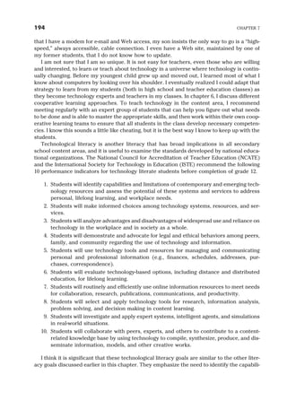 that I have a modem for e-mail and Web access, my son insists the only way to go is a “high-
speed,” always accessible, cable connection. I even have a Web site, maintained by one of
my former students, that I do not know how to update.
I am not sure that I am so unique. It is not easy for teachers, even those who are willing
and interested, to learn or teach about technology in a universe where technology is contin-
ually changing. Before my youngest child grew up and moved out, I learned most of what I
know about computers by looking over his shoulder. I eventually realized I could adapt that
strategy to learn from my students (both in high school and teacher education classes) as
they become technology experts and teachers in my classes. In chapter 6, I discuss different
cooperative learning approaches. To teach technology in the content area, I recommend
meeting regularly with an expert group of students that can help you figure out what needs
to be done and is able to master the appropriate skills, and then work within their own coop-
erative learning teams to ensure that all students in the class develop necessary competen-
cies. I know this sounds a little like cheating, but it is the best way I know to keep up with the
students.
Technological literacy is another literacy that has broad implications in all secondary
school content areas, and it is useful to examine the standards developed by national educa-
tional organizations. The National Council for Accreditation of Teacher Education (NCATE)
and the International Society for Technology in Education (ISTE) recommend the following
10 performance indicators for technology literate students before completion of grade 12.
1. Students will identify capabilities and limitations of contemporary and emerging tech-
nology resources and assess the potential of these systems and services to address
personal, lifelong learning, and workplace needs.
2. Students will make informed choices among technology systems, resources, and ser-
vices.
3. Students will analyze advantages and disadvantages of widespread use and reliance on
technology in the workplace and in society as a whole.
4. Students will demonstrate and advocate for legal and ethical behaviors among peers,
family, and community regarding the use of technology and information.
5. Students will use technology tools and resources for managing and communicating
personal and professional information (e.g., finances, schedules, addresses, pur-
chases, correspondence).
6. Students will evaluate technology-based options, including distance and distributed
education, for lifelong learning.
7. Students will routinely and efficiently use online information resources to meet needs
for collaboration, research, publications, communications, and productivity.
8. Students will select and apply technology tools for research, information analysis,
problem solving, and decision making in content learning.
9. Students will investigate and apply expert systems, intelligent agents, and simulations
in real-world situations.
10. Students will collaborate with peers, experts, and others to contribute to a content-
related knowledge base by using technology to compile, synthesize, produce, and dis-
seminate information, models, and other creative works.
I think it is significant that these technological literacy goals are similar to the other liter-
acy goals discussed earlier in this chapter. They emphasize the need to identify the capabili-
194 CHAPTER 7
 