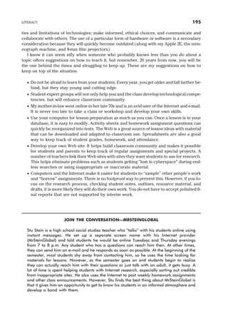 ties and limitations of technologies; make informed, ethical choices; and communicate and
collaborate with others. The use of a particular form of hardware or software is a secondary
consideration because they will quickly become outdated (along with my Apple 2E, the mim-
eograph machine, and 8-mm film projectors).
I know it can seem silly when someone who probably knows less than you do about a
topic offers suggestions on how to teach it, but remember, 20 years from now, you will be
the one behind the times and struggling to keep up. These are my suggestions on how to
keep on top of the situation.
· Do not be afraid to learn from your students. Every year, you get older and fall farther be-
hind, but they stay young and cutting edge.
· Student expert groups will not only help you and the class develop technological compe-
tencies, but will enhance classroom community.
· My mother-in-law went online in her late 70s and is an avid user of the Internet and e-mail.
It is never too late to take a class or workshop and develop your own skills.
· Use your computer for lesson preparation as much as you can. Once a lesson is in your
database, it is easy to modify. Activity sheets and homework assignment questions can
quickly be reorganized into tests. The Web is a great source of lesson ideas with material
that can be downloaded and adapted to classroom use. Spreadsheets are also a good
way to keep track of student grades, homework, and attendance.
· Develop your own Web site. It helps build classroom community and makes it possible
for students and parents to keep track of regular assignments and special projects. A
number of teachers link their Web sites with sites they want students to use for research.
This helps eliminate problems such as students getting “lost in cyberspace” during end-
less searches or using inappropriate or inaccurate material.
· Computers and the Internet make it easier for students to “sample” other people’s work
and “borrow” assignments. There is no foolproof way to prevent this. However, if you fo-
cus on the research process, checking student notes, outlines, resource material, and
drafts, it is more likely they will do their own work. You do not have to accept polished fi-
nal reports that are not supported by interim work.
JOIN THE CONVERSATION—MRSTEINGLOBAL
Stu Stein is a high school social studies teacher who “talks” with his students online using
instant messages. He set up a separate screen name with his Internet provider
(MrSteinGlobal) and told students he would be online Tuesdays and Thursday evenings
from 7 to 8 p.m. Any student who has a questions can reach him then. At other times,
they can send him an e-mail and he responds as soon as possible. At the beginning of the
semester, most students shy away from contacting him, so he uses the time looking for
materials for lessons. However, as the semester goes on and students begin to realize
they can actually reach him with their questions or just talk with an adult, it gets busy. A
lot of time is spent helping students with Internet research, especially sorting out credible
from inappropriate sites. He also uses the Internet to post weekly homework assignments
and other class announcements. However, Stu finds the best thing about MrSteinGlobal is
that it gives him an opportunity to get to know his students in an informal atmosphere and
develop a bond with them.
LITERACY 195
 