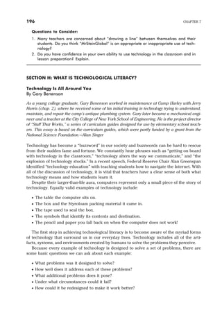 Questions to Consider:
1. Many teachers are concerned about “drawing a line” between themselves and their
students. Do you think “MrSteinGlobal” is an appropriate or inappropriate use of tech-
nology?
2. Do you have confidence in your own ability to use technology in the classroom and in
lesson preparation? Explain.
SECTION H: WHAT IS TECHNOLOGICAL LITERACY?
Technology Is All Around You
By Gary Benenson
As a young college graduate, Gary Benenson worked in maintenance at Camp Hurley with Jerry
Harris (chap. 2), where he received some of his initial training in technology trying to understand,
maintain, and repair the camp’s antique plumbing system. Gary later became a mechanical engi-
neer and a teacher at the City College of New York School of Engineering. He is the project director
of “Stuff That Works,” a series of curriculum guides designed for use by elementary school teach-
ers. This essay is based on the curriculum guides, which were partly funded by a grant from the
National Science Foundation.—Alan Singer
Technology has become a “buzzword” in our society and buzzwords can be hard to rescue
from their sudden fame and fortune. We constantly hear phrases such as “getting on board
with technology in the classroom,” “technology alters the way we communicate,” and “the
explosion of technology stocks.” In a recent speech, Federal Reserve Chair Alan Greenspan
identified “technology education” with teaching students how to navigate the Internet. With
all of the discussion of technology, it is vital that teachers have a clear sense of both what
technology means and how students learn it.
Despite their larger-than-life aura, computers represent only a small piece of the story of
technology. Equally valid examples of technology include:
· The table the computer sits on.
· The box and the Styrofoam packing material it came in.
· The tape used to seal the box.
· The symbols that identify its contents and destination.
· The pencil and paper you fall back on when the computer does not work!
The first step in achieving technological literacy is to become aware of the myriad forms
of technology that surround us in our everyday lives. Technology includes all of the arti-
facts, systems, and environments created by humans to solve the problems they perceive.
Because every example of technology is designed to solve a set of problems, there are
some basic questions we can ask about each example:
· What problems was it designed to solve?
· How well does it address each of these problems?
· What additional problems does it pose?
· Under what circumstances could it fail?
· How could it be redesigned to make it work better?
196 CHAPTER 7
 