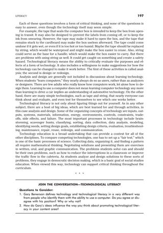 Each of these questions involves a form of critical thinking, and none of the questions is
easy to answer, even though the technology itself may seem simple.
For example, the tape that seals the computer box is intended to keep the box from open-
ing in transit. It may also be designed to prevent the labels from coming off, or to keep the
ink from smearing. However, the tape may make it hard to open the box, and the tape that
remains stuck to the cardboard may make the box useless afterward. The tape could come
undone if it gets wet, or even if it is too hot or too humid. Maybe the tape should be replaced
by string, which would be waterproof and might make the box easier to reuse. Also, string
could serve as the base for a handle, which would make the box easier to carry. But there
are problems with using string as well. It could get caught on something and create a safety
hazard. Technological literacy means the ability to critically evaluate the purposes and ef-
fects of a form of technology. It also includes a willingness to make suggestions for how the
technology can be changed to make it work better. The first of these activities is called anal-
ysis; the second is design or redesign.
Analysis and design are generally not included in discussions about learning technology.
When students “learn computers,” they nearly always do so as users, rather than as analyzers
or designers. There are few adults who really know how computers work, let alone how to de-
sign them. Learning to use a computer does not mean learning computer technology any more
than learning to drive a car implies an understanding of automotive technology. On the other
hand, there are many simple technologies, such as tape and string, that nearly everyone can
think about and evaluate, and even test for themselves to see which one works better.
Technological literacy is not only about figuring things out for yourself. As in any other
subject, there are a host of big ideas, which are best learned for and through activities, in
this case analysis and design. Some of the organizing concepts of technology are inputs, out-
puts, systems, materials, information, energy, environments, controls, constraints, trade-
offs, side effects, and failure. The most important processes in technology include brain-
storming, scavenger hunts, classifying, sorting, data collection, data analysis, modeling,
identifying needs, setting design goals, establishing design criteria, evaluation, troubleshoot-
ing, maintenance, repair, reuse, redesign, and communication.
Technology education is a broad undertaking that can provide a context for all of the
other disciplines. To compare competing technologies, one has to set up a “fair test,” which
is one of the basic processes of science. Collecting data, organizing it, and finding a pattern
all require mathematical thinking. Negotiating solutions and presenting them are exercises
in written, oral, and graphic communication. The problems students solve can and should
be their own problems, such as how to reduce the interruptions in a classroom or improve
the traffic flow in the cafeteria. As students analyze and design solutions to these sorts of
problems, they engage in democratic decision making, which is a basic goal of social studies
education. When viewed this way, technology can support critical thinking throughout the
curriculum.
* * *
JOIN THE CONVERSATION—TECHNOLOGICAL LITERACY
Questions to Consider:
1. Gary Benenson defines technology and technological literacy in a very different way
from people who identify them with the ability to use a computer. Do you agree or dis-
agree with his position? Why or why not?
2. How do Gary’s ideas influence the way you think about promoting technological liter-
acy in your content area?
LITERACY 197
 