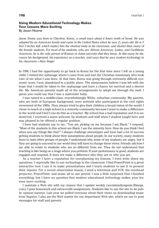 Using Modern Educational Technology Makes
Your Lessons More Exciting
By Jason Noone
Jason Noone was born in Chechon, Korea, a small town about 4 hours north of Seoul. He was
adopted by an American family and came to the United States when he was 21
2
years old. He is 5
feet 3 inches tall, which makes him the shortest male in his classroom, and shorter than many of
the female students. For most of his students, who are African American, Latino, and Caribbean
American, he is the only person of Korean or Asian ancestry that they know. In this essay he dis-
cusses his background, his experience as a teacher, and ways that he uses modern technology in
his classroom.—Alan Singer
In 1998, I had the opportunity to go back to Korea for the first time since I left as a young
child. I visited the ophanage where I came from and met the Christian missionary who took
care of me when I was born. At that time, Korea was going through extremely difficult eco-
nomic woes. I was abandoned in a public place. The missionaries believe I was left with the
hope that I would be taken to the orphanage and have a chance for survival and a decent
life. My American parents made all of the arrangements to adopt me through the mail. I
guess you could say that I was a mail-order baby.
I was raised in a middle-class, overwhelmingly White, suburban community. My parents,
who are both of European background, were activists who participated in the civil rights
movement of the 1960s. They always tried to give their children a broad vision of the world. I
chose to teach at a high school in a minority community because I want to make a difference
in the world and I feel I can do this as a teacher. My school has a bad reputation and it is un-
deserved. I received a warm welcome by students and staff when I student taught here and
was pleased to be offered a regular position.
I have had students say to me, “You are picking on me because I am Black.” I respond,
“Most of the students in this school are Black. I am the minority here. How do you think I feel
when you say things like that?” I always challenge stereotypes and have had a lot of success
getting students to think about their assumptions about people. In our society, many students
learn to hate other groups of people. I understand why some of my students are angry, but if
they are going to succeed in our world they will have to change these views. Friends ask how I
am able to relate to students who are so different from me. They do not understand that
teaching is like being on a stage where you perform. If your performance is good, students are
engaged and respond. It does not make a difference who they are or who you are.
As a teacher I have a reputation for overplanning my lessons. I even write down my
questions. I especially like to use technology in the classroom. I find PowerPoint is a great
interactive tool. I use it to make presentations and I teach students to use it to present
their reports. For a recent observation lesson, I used a television and VCR, the overhead
projector, PowerPoint, and music all in one period. I was a little surprised that I finished
everything, but I have no question that modern educational technology makes your les-
sons more exciting.
I maintain a Web site with my classes that I update weekly (socialstudiesgenie.50megs.
com). I post homework and extra-credit assignments. Students like to use the site to do pub-
lic opinion surveys. Last year we polled everyone about their views on downloading music
from Napster. I also am the Web master for our department Web site, which we use to post
messages for staff and parents.
198 CHAPTER 7
 