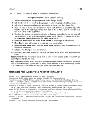 FIG. 7.2 Jason’s 10 steps to set up a PowerPoint presentation.
(Using PowerPoint 98 or an updated version)
1. Select a template you are going to use (auto, design, blank).
2. Select a layout. If you want to design your own layout, choose the blank one.
3. Add text or pictures anywhere you want them to show from the clip art/file.
4. Now it is time to make your presentation flashy with animation. Move the mouse to
the star icon. If it is not in your tools, then add it. If it is there, click it. You can also
find it in Tools under Customize.
5. Highlight the section you want to animate. Unless you manually change the order of
your animation, it will be presented in the order it was created. To change the order,
go to Custom Animation under the Slide Show menu.
6. Go to the View menu and select Slide Sorter to preview your presentation.
7. Slide Sorter also allows you to reorganize your presentation.
8. Go to the Slide Show menu and click View Show. Right click your mouse to advance
animation and slides.
9. Rehearse the timing of your presentation.
10. Make sure you save periodically because you never know when your computer may
crash.
Recommendations: PowerPoint lends itself to unit review lessons and is wonderful for
student presentations to class.
Any Questions: E-mail Jason Noone at grampasimpson12@aol.com or instant message
him at grampasimpson12 (both MSN or AOL). Jason is willing to walk you through design
of a PowerPoint presentation or help you build your own Web site.
REFERENCES AND SUGGESTIONS FOR FURTHER READING
Bellamy, E. (1997). Looking backward. Mineola, NY: Dover Publications.
Christensen, L. (2000). Reading, writing and rising up. Milwaukee, WI: Rethinking Schools.
Freire, P., & Macedo, D. (1987). Literacy, reading the word and the world. South Hadley, MA: Bergin & Garvey.
Harris, T. L., & Hodges, R. E. (Eds.). (1995). The literacy dictionary: The vocabulary of reading and writing. Newark, DE: In-
ternational Reading Association.
MacCurtain, M., Murphy, M., Singer, A., Costello, L., Gaglione, R., Miller, S., et al. (2001). Text and context: Field-testing
the NYS Great Irish Famine curriculum. Theory and Research in Social Education, 29(2), 238–260.
Moses, R. (1994). Remarks on the struggle for citizenship and math/sciences literacy. Journal of Mathematical Behav-
ior, 13, 107–111. (http://www.algebra.org/apinfo/welcome2.html)
Moses, R., & Cobb, C., Jr. (2001). Radical equations: Math literacy and civil rights. Boston: Beacon.
Tell, C. (1999). Literacy—The pressure is on. Educational Leadership, 57(2), 5.
Wiggins, G., & McTighe, J. (1998). Understanding by design. Alexandria, VA: Association for Supervision and Curriculum
Development.
Woodson, J. (1995). From the notebooks of Melanin Sun. New York: Scholastic.
LITERACY 199
 