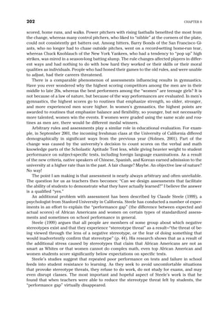 scored, home runs, and walks. Power pitchers with rising fastballs benefited the most from
the change, whereas many control pitchers, who liked to “nibble” at the corners of the plate,
could not consistently get batters out. Among hitters, Barry Bonds of the San Francisco Gi-
ants, who no longer had to chase outside pitches, went on a record-setting home-run tear,
whereas Chuck Knoblauch of the New York Yankees, who had a tendency to “pop up” high
strikes, was mired in a season-long batting slump. The rule changes affected players in differ-
ent ways and had nothing to do with how hard they worked or their skills or their moral
qualities as individuals. People who had honed their games to the old rules, and were unable
to adjust, had their careers threatened.
There is a comparable phenomenon of assessments influencing results in gymnastics.
Have you ever wondered why the highest scoring competitors among the men are in their
middle to late 20s, whereas the best performers among the “women” are teenage girls? It is
not because of a law of nature, but because of the way performances are evaluated. In men’s
gymnastics, the highest scores go to routines that emphasize strength, so older, stronger,
and more experienced men score higher. In women’s gymnastics, the highest points are
awarded to routines that emphasize balance and flexibility, so younger, but not necessarily
more talented, women win the events. If women were graded using the same scale and rou-
tines as men are, there would be different medal winners.
Arbitrary rules and assessments play a similar role in educational evaluation. For exam-
ple, in September 2001, the incoming freshman class at the University of California differed
demographically in significant ways from the previous year (Holmes, 2001). Part of the
change was caused by the university’s decision to count scores on the verbal and math
knowledge parts of the Scholastic Aptitude Test less, while giving heavier weight to student
performance on subject-specific tests, including foreign language examinations. As a result
of the new criteria, native speakers of Chinese, Spanish, and Korean earned admission to the
university at a higher rate than in the past. A fair change? Maybe. An objective law of nature?
No way!
The point I am making is that assessment is nearly always arbitrary and often unreliable.
The question for us as teachers then becomes: “Can we design assessments that facilitate
the ability of students to demonstrate what they have actually learned?” I believe the answer
is a qualified “yes.”
An additional problem with assessment has been described by Claude Steele (1999), a
psychologist from Stanford University in California. Steele has conducted a number of exper-
iments in an effort to explain the “performance gap” (the difference between expected and
actual scores) of African Americans and women on certain types of standardized assess-
ments and sometimes on school performance in general.
Steele (1999) argues that all people are members of some group about which negative
stereotypes exist and that they experience “stereotype threat” as a result—“the threat of be-
ing viewed through the lens of a negative stereotype, or the fear of doing something that
would inadvertently confirm that stereotype” (p. 44). His research shows that as a result of
the additional stress caused by stereotypes that claim that African Americans are not as
smart as Whites or that women cannot do complex math, even top African American and
women students score significantly below expectations on specific tests.
Steele’s studies suggest that repeated poor performance on tests and failure in school
feeds into student resistance to learning. As they seek to avoid uncomfortable situations
that provoke stereotype threats, they refuse to do work, do not study for exams, and may
even disrupt classes. The most important and hopeful aspect of Steele’s work is that he
found that when teachers were able to reduce the stereotype threat felt by students, the
“performance gap” virtually disappeared.
202 CHAPTER 8
 