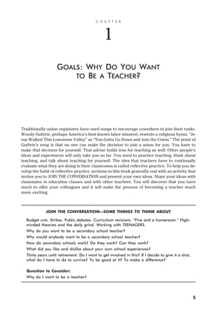 Traditionally union organizers have used songs to encourage coworkers to join their ranks.
Woody Guthrie, perhaps America’s best known labor minstrel, rewrote a religious hymn, “Je-
sus Walked This Lonesome Valley” as “You Gotta Go Down and Join the Union.” The point of
Guthrie’s song is that no one can make the decision to join a union for you. You have to
make that decision for yourself. That advise holds true for teaching as well. Other people’s
ideas and experiences will only take you so far. You need to practice teaching, think about
teaching, and talk about teaching for yourself. The idea that teachers have to continually
evaluate what they are doing in their classrooms is called reflective practice. To help you de-
velop the habit of reflective practice, sections in this book generally end with an activity that
invites you to JOIN THE CONVERSATION and present your own ideas. Share your ideas with
classmates in education classes and with other teachers. You will discover that you have
much to offer your colleagues and it will make the process of becoming a teacher much
more exciting.
JOIN THE CONVERSATION—SOME THINGS TO THINK ABOUT
Budget cuts. Strikes. Public debates. Curriculum revisions. “Five and a homeroom.” High-
minded theories and the daily grind. Working with TEENAGERS.
Why do you want to be a secondary school teacher?
Why would anybody want to be a secondary school teacher?
How do secondary schools work? Do they work? Can they work?
What did you like and dislike about your own school experiences?
Thirty years until retirement: Do I want to get involved in this? If I decide to give it a shot,
what do I have to do to survive? To be good at it? To make a difference?
Question to Consider:
Why do I want to be a teacher?
C H A P T E R
1
GOALS: WHY DO YOU WANT
TO BE A TEACHER?
5
 