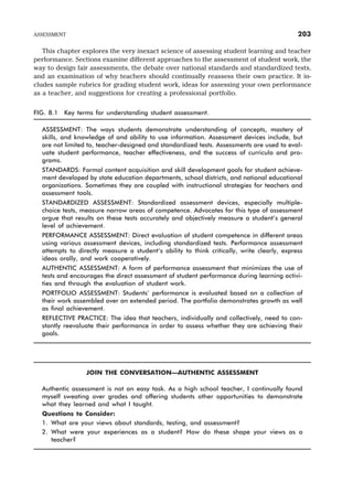 This chapter explores the very inexact science of assessing student learning and teacher
performance. Sections examine different approaches to the assessment of student work, the
way to design fair assessments, the debate over national standards and standardized tests,
and an examination of why teachers should continually reassess their own practice. It in-
cludes sample rubrics for grading student work, ideas for assessing your own performance
as a teacher, and suggestions for creating a professional portfolio.
FIG. 8.1 Key terms for understanding student assessment.
ASSESSMENT: The ways students demonstrate understanding of concepts, mastery of
skills, and knowledge of and ability to use information. Assessment devices include, but
are not limited to, teacher-designed and standardized tests. Assessments are used to eval-
uate student performance, teacher effectiveness, and the success of curricula and pro-
grams.
STANDARDS: Formal content acquisition and skill development goals for student achieve-
ment developed by state education departments, school districts, and national educational
organizations. Sometimes they are coupled with instructional strategies for teachers and
assessment tools.
STANDARDIZED ASSESSMENT: Standardized assessment devices, especially multiple-
choice tests, measure narrow areas of competence. Advocates for this type of assessment
argue that results on these tests accurately and objectively measure a student’s general
level of achievement.
PERFORMANCE ASSESSMENT: Direct evaluation of student competence in different areas
using various assessment devices, including standardized tests. Performance assessment
attempts to directly measure a student’s ability to think critically, write clearly, express
ideas orally, and work cooperatively.
AUTHENTIC ASSESSMENT: A form of performance assessment that minimizes the use of
tests and encourages the direct assessment of student performance during learning activi-
ties and through the evaluation of student work.
PORTFOLIO ASSESSMENT: Students’ performance is evaluated based on a collection of
their work assembled over an extended period. The portfolio demonstrates growth as well
as final achievement.
REFLECTIVE PRACTICE: The idea that teachers, individually and collectively, need to con-
stantly reevaluate their performance in order to assess whether they are achieving their
goals.
JOIN THE CONVERSATION—AUTHENTIC ASSESSMENT
Authentic assessment is not an easy task. As a high school teacher, I continually found
myself sweating over grades and offering students other opportunities to demonstrate
what they learned and what I taught.
Questions to Consider:
1. What are your views about standards, testing, and assessment?
2. What were your experiences as a student? How do these shape your views as a
teacher?
ASSESSMENT 203
 