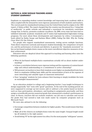 SECTION A: HOW SHOULD TEACHERS ASSESS
STUDENT LEARNING?
Emphasis on expanding student content knowledge and improving basic academic skills is
often coupled with the demand for more rigorous assessment of both students and teachers.
The current push for standardized testing across the United States had its origins in the 1983
report, A Nation at Risk. The report charged that the country was threatened by a “rising tide
of mediocrity” in public schools and unleashed a movement for test-driven curriculum
change that, in theory, promotes academic excellence. By 2000, every state but Iowa had es-
tablished statewide academic standards and 27 states had implemented high-stakes testing
programs. For more about these developments and responses by critics, I recommend a
book edited by Kathy Swope and Barbara Miner (2000), Failing Our Kids: Why the Testing
Craze Won’t Fix Our Schools.
For people who support standardized assessments, testing serves multiple functions.
Tests direct classroom curricula and measure student knowledge, the competence of teach-
ers, and the performance of schools and districts. In general, the “standards movement” re-
lies on fact-based multiple-choice exams as the most cost-efficient objective measures of stu-
dent achievement.
Educators who are skeptical about this approach to teaching and learning often raise the
following questions:
· What do fact-based multiple-choice examinations actually tell us about student under-
standing?
· Is there a correlation between more rigorous testing and the expansion of content knowl-
edge and critical understanding or a commitment to active citizenship?
· Will pressure on teachers to have their students score higher on standardized tests force
them to emphasize drilling basic skills and the memorization of facts at the expense of
more interesting and valuable types of classroom instruction?
· Does “prepping” students for tests enhance their learning or simply invalidate the tests
as meaningful measurements?
As an education student in college and a beginning teacher, I was taught techniques to
design supposedly “fair” tests with “good” questions. At the end of the marking period, we
were supposed to average up test scores; add or subtract a few points based on factors
such as class participation, attendance, and handing in assignments punctually; and then
assign a scientifically precise numerical grade that summarized a student’s performance in
class. In theory, teachers did not evaluate students; our job was to calculate and record
the grade they had earned—a task now made easier by computer programs such as
Microsoft Excel.
We were also advised to do the following:
· Encourage competition between students for higher grades. This would ensure that they
studied.
· Make all of the choices on multiple-choice tests the same length. Unequal length would
tip off students to the right answer.
· Avoid letting “B” be the right answer too often. It is the most popular “wild guess” answer.
204 CHAPTER 8
 