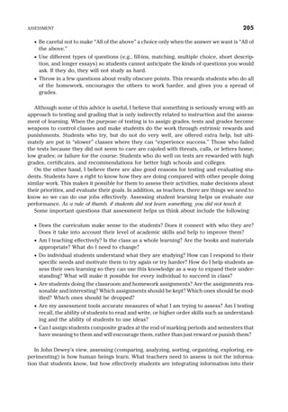 · Be careful not to make “All of the above” a choice only when the answer we want is “All of
the above.”
· Use different types of questions (e.g., fill-ins, matching, multiple choice, short descrip-
tion, and longer essays) so students cannot anticipate the kinds of questions you would
ask. If they do, they will not study as hard.
· Throw in a few questions about really obscure points. This rewards students who do all
of the homework, encourages the others to work harder, and gives you a spread of
grades.
Although some of this advice is useful, I believe that something is seriously wrong with an
approach to testing and grading that is only indirectly related to instruction and the assess-
ment of learning. When the purpose of testing is to assign grades, tests and grades become
weapons to control classes and make students do the work through extrinsic rewards and
punishments. Students who try, but do not do very well, are offered extra help, but ulti-
mately are put in “slower” classes where they can “experience success.” Those who failed
the tests because they did not seem to care are cajoled with threats, calls, or letters home;
low grades; or failure for the course. Students who do well on tests are rewarded with high
grades, certificates, and recommendations for better high schools and colleges.
On the other hand, I believe there are also good reasons for testing and evaluating stu-
dents. Students have a right to know how they are doing compared with other people doing
similar work. This makes it possible for them to assess their activities, make decisions about
their priorities, and evaluate their goals. In addition, as teachers, there are things we need to
know so we can do our jobs effectively. Assessing student learning helps us evaluate our
performance. As a rule of thumb, if students did not learn something, you did not teach it.
Some important questions that assessment helps us think about include the following:
· Does the curriculum make sense to the students? Does it connect with who they are?
Does it take into account their level of academic skills and help to improve them?
· Am I teaching effectively? Is the class as a whole learning? Are the books and materials
appropriate? What do I need to change?
· Do individual students understand what they are studying? How can I respond to their
specific needs and motivate them to try again or try harder? How do I help students as-
sess their own learning so they can use this knowledge as a way to expand their under-
standing? What will make it possible for every individual to succeed in class?
· Are students doing the classroom and homework assignments? Are the assignments rea-
sonable and interesting? Which assignments should be kept? Which ones should be mod-
ified? Which ones should be dropped?
· Are my assessment tools accurate measures of what I am trying to assess? Am I testing
recall, the ability of students to read and write, or higher order skills such as understand-
ing and the ability of students to use ideas?
· Can I assign students composite grades at the end of marking periods and semesters that
have meaning to them and will encourage them, rather than just reward or punish them?
In John Dewey’s view, assessing (comparing, analyzing, sorting, organizing, exploring, ex-
perimenting) is how human beings learn. What teachers need to assess is not the informa-
tion that students know, but how effectively students are integrating information into their
ASSESSMENT 205
 