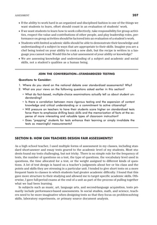 · If the ability to work hard in an organized and disciplined fashion is one of the things we
want students to learn, effort should count in an evaluation of students’ work.
· If we want students to learn how to work collectively, take responsibility for group activi-
ties, respect the value and contributions of other people, and play leadership roles, per-
formance on group activities should be factored into an evaluation of a student’s work.
· Students with limited academic skills should be able to demonstrate their knowledge and
understanding of a subject in ways that are appropriate to their skills. Imagine you are a
chef being tested on your ability to cook a new dish, but the recipe is written in a lan-
guage you cannot read. Would this be a fair assessment of your ability or knowledge?
· We are assessing knowledge and understanding of a subject and academic and social
skills, not a student’s qualities as a human being.
JOIN THE CONVERSATION—STANDARDIZED TESTING
Questions to Consider:
1. Where do you stand on the national debate over standardized assessments? Why?
2. What are your views on the following questions asked earlier in this section?
* What do fact-based, multiple-choice examinations actually tell us about student un-
derstanding?
* Is there a correlation between more rigorous testing and the expansion of content
knowledge and critical understanding or a commitment to active citizenship?
* Will pressure on teachers to have their students score higher on standardized tests
force them to emphasize drilling basic skills and the memorization of facts at the ex-
pense of more interesting and valuable types of classroom instruction?
* Does “prepping” students for tests enhance their learning or simply invalidate the
tests as meaningful measurements?
SECTION B: HOW CAN TEACHERS DESIGN FAIR ASSESSMENTS?
As a high school teacher, I used multiple forms of assessment in my classes, including stan-
dard short-answer and essay tests geared to the academic level of my students. Most stu-
dents found my tests challenging, but not tricky. There is no simple rule for the frequency of
tests, the number of questions on a test, the type of questions, the vocabulary level used in
questions, the time allocated for a test, or the weight assigned to different kinds of ques-
tions. A lot of test design is based on a teacher’s judgments about her or his class and the
points and skills they are stressing in a particular unit. I tended to give short tests on a more
frequent basis to classes in which students had greater academic difficulty. I found that this
gave more structure to their studying and allowed me to target specific academic skills. Oth-
erwise, I gave full-period exams at the end of a unit as part of the process of pulling together
what we had been learning.
In subjects such as music, art, language arts, and second-language acquisition, tests pri-
marily include performance-based assessments. In social studies, math, and science, teach-
ers need to be more imaginative when designing tests so that they focus on problem-solving
skills, laboratory experiments, or primary source document analysis.
ASSESSMENT 207
 