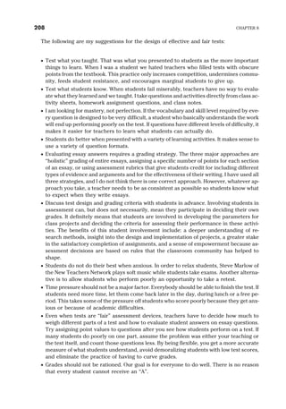 The following are my suggestions for the design of effective and fair tests:
· Test what you taught. That was what you presented to students as the more important
things to learn. When I was a student we hated teachers who filled tests with obscure
points from the textbook. This practice only increases competition, undermines commu-
nity, feeds student resistance, and encourages marginal students to give up.
· Test what students know. When students fail miserably, teachers have no way to evalu-
ate what they learned and we taught. I take questions and activities directly from class ac-
tivity sheets, homework assignment questions, and class notes.
· I am looking for mastery, not perfection. If the vocabulary and skill level required by eve-
ry question is designed to be very difficult, a student who basically understands the work
will end up performing poorly on the test. If questions have different levels of difficulty, it
makes it easier for teachers to learn what students can actually do.
· Students do better when presented with a variety of learning activities. It makes sense to
use a variety of question formats.
· Evaluating essay answers requires a grading strategy. The three major approaches are
“holistic” grading of entire essays, assigning a specific number of points for each section
of an essay, or using assessment rubrics that give students credit for including different
types of evidence and arguments and for the effectiveness of their writing. I have used all
three strategies, and I do not think there is one correct approach. However, whatever ap-
proach you take, a teacher needs to be as consistent as possible so students know what
to expect when they write essays.
· Discuss test design and grading criteria with students in advance. Involving students in
assessment can, but does not necessarily, mean they participate in deciding their own
grades. It definitely means that students are involved in developing the parameters for
class projects and deciding the criteria for assessing their performance in these activi-
ties. The benefits of this student involvement include: a deeper understanding of re-
search methods, insight into the design and implementation of projects, a greater stake
in the satisfactory completion of assignments, and a sense of empowerment because as-
sessment decisions are based on rules that the classroom community has helped to
shape.
· Students do not do their best when anxious. In order to relax students, Steve Marlow of
the New Teachers Network plays soft music while students take exams. Another alterna-
tive is to allow students who perform poorly an opportunity to take a retest.
· Time pressure should not be a major factor. Everybody should be able to finish the test. If
students need more time, let them come back later in the day, during lunch or a free pe-
riod. This takes some of the pressure off students who score poorly because they get anx-
ious or because of academic difficulties.
· Even when tests are “fair” assessment devices, teachers have to decide how much to
weigh different parts of a test and how to evaluate student answers on essay questions.
Try assigning point values to questions after you see how students perform on a test. If
many students do poorly on one part, assume the problem was either your teaching or
the test itself, and count those questions less. By being flexible, you get a more accurate
measure of what students understand, avoid demoralizing students with low test scores,
and eliminate the practice of having to curve grades.
· Grades should not be rationed. Our goal is for everyone to do well. There is no reason
that every student cannot receive an “A”.
208 CHAPTER 8
 