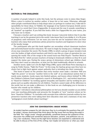SECTION A: THE CHALLENGE
A number of people helped to write this book, but the primary voice is mine—Alan Singer.
When a piece is written by another author, it bears his or her name. Otherwise, although
other people contributed ideas to help shape mine (or perhaps to confuse me), I take full re-
sponsibility for these ideas. In Yiddish, the language of my Eastern European Jewish ances-
tors, there is a word that I love—Ungapochka. It means just the way it sounds; something is
all “mushed” up together. If you find this book a little too Ungapochka for your tastes, you
only have me to blame.
I became a teacher and I am writing this book, because I sincerely believe that if you like
teaching it can be the greatest job in the world. I also know that if you dislike it, it is 30 years
of purgatory until retirement. Let me warn you now—do not be surprised when you hear
teachers who enjoy their profession advise preservice teachers and beginners to steer clear
of the faculty lounge.
The participants who put this book together are secondary school classroom teachers
and university-based teacher educators. We want to begin by issuing you a challenge. Some
of you may remember the movie The Faculty (1998), in which a group of space invaders took
over the bodies of high school teachers and tried to use this as a base of operation for con-
quering the world. One of the songs in the sound track was Pink Floyd’s “Another Brick in
the Wall (Part II),” which accuses teachers of trying to brainwash children so they fit in and
support the status quo. During the song a group of elementary school age children chant
that they don’t need no education, at least not the kind traditionally offered in schools.
Another movie, Spike Lee’s Do the Right Thing (1989), opens with Rosie Perez dancing to a
song by Public Enemy, “Fight the Power.” In this song, the hip-hop group says they have no
choice but to fight back against unjust authority that is intruding into their community.
This book is based on the premise that every teacher must make a decision: Will you
“fight the power” or become “another brick in the wall” of an educational system that re-
wards some students, tracks many into limited options, and leaves others behind? In 1996,
the Children’s Defense Fund organized a march in Washington, D.C., and invited Americans
to “Stand for Children” by working against inequality and injustice and by working for pro-
grams such as quality education for all children. Teachers cannot make all the difference in
the world, but we can make a difference. In this book we are challenging you to become a
teacher who stands up for children.
Chapter 1 introduces educational philosophies we feel you should consider as you define
your own teaching philosophy and presents the thoughts of “new” teachers whom we be-
lieve “Stand for Children.” It concludes with excerpts from reflective journals written by two
preservice teachers who were taking their first education class and a summary of my own
“pedagogical creed (beliefs about teaching).”
JOIN THE CONVERSATION—MAGIC WORDS
As student teachers prepare for job interviews they try to anticipate the questions they will
be asked. I always recommend they think about the big issues that are being discussed in
the field. The “magic words” change periodically, sometimes because the substance of the
discussion has shifted and sometimes because educators, parents, and politicians are us-
ing a new vocabulary. These are the eight terms teachers are expected to understand and
be able to discuss at the time of this writing—but maybe not tomorrow or when you read
6 CHAPTER 1
 