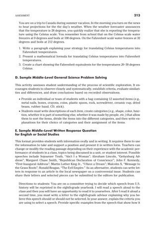 You are on a trip to Canada during summer vacation. In the morning you turn on the news
to hear projections for the the day’s weather. When the weather forecaster announces
that the temperature is 28 degrees, you quickly realize that she is reporting the tempera-
ture using the Celsius scale. You remember from school that on the Celsius scale water
freezers at 0 degrees and boils at 100 degrees. On the Fahrenheit scale water freezes at 32
degrees and boils at 212 degrees.
1. Write a paragraph explaining your strategy for translating Celsius temperatures into
Fahrenheit temperatures.
2. Present a mathematical formula for translating Celsius temperatures into Fahrenheit
temperatures.
3. Create a chart showing the Fahrenheit equivalents for the temperatures 20–30 degrees
Celsius.
D. Sample Middle-Level General Science Problem Solving
This activity assesses student understanding of the process of scientific exploration. It en-
courages students to observe closely and systematically, establish criteria, evaluate similari-
ties and differences, and draw conclusions based on recorded observations.
· Provide an individual or team of students with a bag containing 12 assorted items (e.g.,
metal nails, bones, crayons, coins, plastic spoon, rock, screwdriver, ceramic cup, dried
beans, rubber band, CD, stick).
· Students must write descriptions of each item, create categories (e.g., shape, color, func-
tion, whether it is part of something else, whether it was made by people, etc.) that allow
them to sort the items, divide the items into the different categories, and then write ex-
planations for their choice of categories and their assignment of the items.
E. Sample Middle-Level Written Response Question
for English or Social Studies
This format provides students with information orally and in writing. It requires them to use
the information to take and support a position and present it in written form. Teachers can
change or modify the reading passage depending on their experience with the academic per-
formance of students in a class, topics being discussed in a unit, or student interest. Possible
speeches include Sojourner Truth, “Ain’t I a Woman”; Abraham Lincoln, “Gettysburg Ad-
dress”; Margaret Chase Smith, “Republican Declaration of Conscience”; John F. Kennedy,
“First Inaugural Address”; Martin Luther King Jr., “I Have a Dream”; Malcolm X, “Message to
the Grass Roots”; Ronald Reagan, “The Evil Empire.” As an alternative, students can write let-
ters in response to an article in the local newspaper on a controversial issue. Students can
share their letters and selected pieces can be submitted to the editors for publication.
Directions to students: You are on a committee trying to decide which speech from U.S.
history will be reprinted in the eighth-grade yearbook. I will read a speech aloud to the
class and then you will have an opportunity to read it to yourselves. After I read it aloud a
second time, you must write a letter to the eighth-grade advisor explaining why you be-
lieve this speech should or should not be selected. In your answer, explain the criteria you
are using to select a speech. Provide specific examples from the speech that show how it
ASSESSMENT 213
 