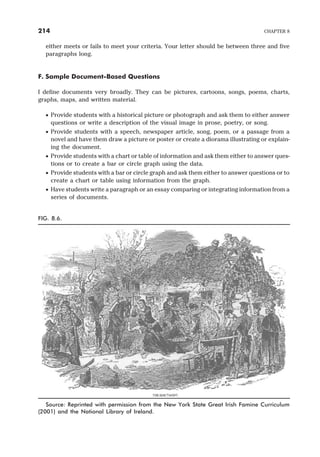 either meets or fails to meet your criteria. Your letter should be between three and five
paragraphs long.
F. Sample Document-Based Questions
I define documents very broadly. They can be pictures, cartoons, songs, poems, charts,
graphs, maps, and written material.
· Provide students with a historical picture or photograph and ask them to either answer
questions or write a description of the visual image in prose, poetry, or song.
· Provide students with a speech, newspaper article, song, poem, or a passage from a
novel and have them draw a picture or poster or create a diorama illustrating or explain-
ing the document.
· Provide students with a chart or table of information and ask them either to answer ques-
tions or to create a bar or circle graph using the data.
· Provide students with a bar or circle graph and ask them either to answer questions or to
create a chart or table using information from the graph.
· Have students write a paragraph or an essay comparing or integrating information from a
series of documents.
214 CHAPTER 8
FIG. 8.6.
Source: Reprinted with permission from the New York State Great Irish Famine Curriculum
(2001) and the National Library of Ireland.
 