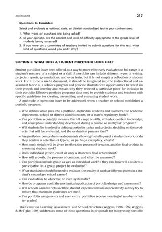 Questions to Consider:
Select and evaluate a national, state, or district standardized test in your content area.
1. What types of questions are being asked?
2. In your opinion, are the content and level of difficulty appropriate to the grade level of
students being assessed?
3. If you were on a committee of teachers invited to submit questions for the test, what
kind of questions would you add? Why?
SECTION E: WHAT DOES A STUDENT PORTFOLIO LOOK LIKE?
Student portfolios have been offered as a way to more effectively evaluate the full range of a
student’s mastery of a subject or a skill. A portfolio can include different types of writing,
projects, reports, presentations, and even tests, but it is not simply a collection of student
work. For it to be a useful document, it should be integrated into the instructional and as-
sessment fabric of a school’s program and provide students with opportunities to reflect on
their growth and learning and explain why they selected a particular piece for inclusion in
their portfolio. Effective portfolio programs also need to provide students and teachers with
specific guidelines for creating, assembling, and evaluating student work.
A multitude of questions have to be addressed when a teacher or school establishes a
portfolio program:
· Who defines what goes into a portfolio—individual students and teachers, the academic
department, school or district administrators, or a state’s regulatory body?
· Can portfolios accurately measure the full range of skills, attitudes, content knowledge,
and conceptual understanding developed during a course or multiyear program?
· Will students be involved in defining portfolio topics and projects, deciding on the prod-
ucts that will be evaluated, and the evaluation process itself?
· Are portfolios comprehensive documents showing the full span of a student’s work, or do
they contain a selection of typical, or perhaps exemplary, efforts?
· How much weight will be given to effort, the process of creation, and the final product in
assessing student work?
· Does individual growth count or only a student’s final achievement?
· How will growth, the process of creation, and effort be measured?
· Can portfolios include group as well as individual work? If they can, how will a student’s
participation in a group project be evaluated?
· What standards should be used to evaluate the quality of work at different points in a stu-
dent’s secondary school career?
· Can evaluation be objective or even systematic?
· How do programs avoid the mechanical application of portfolio design and assessment?
· Will schools and districts sacrifice student experimentation and creativity as they try to
ensure that minimum guidelines are met?
· Can portfolio assignments and even entire portfolios receive meaningful number or let-
ter grades?
The Center on Learning, Assessment, and School Structure (Wiggins, 1996–1997; Wiggins
& McTighe, 1998) addresses some of these questions in proposals for integrating portfolio
ASSESSMENT 217
 