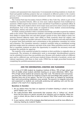 creation and assessment into classrooms. It recommends involving students in clearly de-
fined and guided multistep projects that are evaluated at different points in the creative
process. It also recommends detailed assessment rubrics that examine both content and
presentation.
The Central Park East Secondary School (CPESS) in New York City, which is part of the
Coalition for Essential Schools, offers an even more radical departure from traditional as-
sessment. CPESS requires that seniors create and defend 14 portfolios to graduate (Meier &
Schwartz, 1995). Each student selects seven major areas and seven minor areas for portfolio
development. Four of the major areas are required of every student: science/technology,
mathematics, history and social studies, and literature.
At CPESS, student portfolios reflect cumulative knowledge and skills acquired by students
while at the school. They demonstrate students’ command of information about the subject,
their ability to explain their own and other people’s points of view, their ability to draw con-
nections between different topics, their ability to think creatively about the subject, and
their ability to explain the broader relevance of their work. Students work with staff advisors
to prepare their final portfolios and a presentation to the graduation committee for review
and evaluation. The committee assesses a student’s portfolio using an established scoring
grid that weighs both the substance and style of the work. When portfolios need to be modi-
fied or expanded, students are given the opportunity to complete the necessary work and
resubmit the portfolio for approval.
The majority of the material included by students in their portfolios is originally done as
coursework. The inclusion of collaborative work is encouraged. Interdisciplinary projects
can be submitted in more than one portfolio area. Because each student works at a different
pace and in a different way, and because students bring a diversity of academic, social, and
cultural experiences with them to their work, CPESS has no single prescribed formula for
completing the portfolio-assessment process.
JOIN THE CONVERSATION—CHEATING AND PLAGIARISM
In a survey of 21,000 students by Josephson Institute of Ethics, 70% of high school and
54% of middle school students admitted cheating on an exam (Altschuler, 2001). Also,
97% of high school students let someone copy their work. The Internet and word proces-
sors have also made it easier for students to acquire and camouflage other people’s work.
Teachers have one of two options. The first is to crack down on students by monitoring
their work and punishing malefactors more severely. The second is to integrate instruction
and assessment so students are continually producing and updating work and the end
product is the result of an ongoing process.
Questions to Consider:
1. Do you believe there has been an expansion of student cheating in school in recent
years? Explain your views.
2. The Judeo-Christian Bible recommends that someone who is “without sin” should
throw the first stone at a person accused of an infraction such as cheating. When you
were in school, did you cheat on tests and reports? Why? What would have made you
stop?
3. In your opinion, which of the strategies described previously would be more effective at
reducing cheating by students? Explain.
218 CHAPTER 8
 