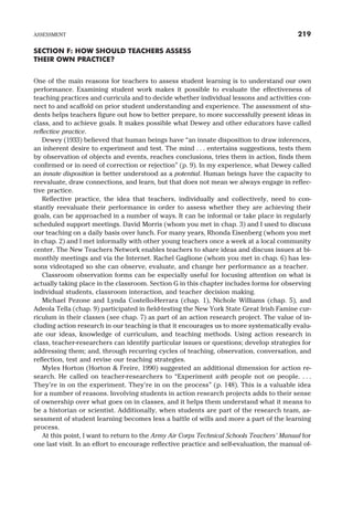 SECTION F: HOW SHOULD TEACHERS ASSESS
THEIR OWN PRACTICE?
One of the main reasons for teachers to assess student learning is to understand our own
performance. Examining student work makes it possible to evaluate the effectiveness of
teaching practices and curricula and to decide whether individual lessons and activities con-
nect to and scaffold on prior student understanding and experience. The assessment of stu-
dents helps teachers figure out how to better prepare, to more successfully present ideas in
class, and to achieve goals. It makes possible what Dewey and other educators have called
reflective practice.
Dewey (1933) believed that human beings have “an innate disposition to draw inferences,
an inherent desire to experiment and test. The mind . . . entertains suggestions, tests them
by observation of objects and events, reaches conclusions, tries them in action, finds them
confirmed or in need of correction or rejection” (p. 9). In my experience, what Dewey called
an innate disposition is better understood as a potential. Human beings have the capacity to
reevaluate, draw connections, and learn, but that does not mean we always engage in reflec-
tive practice.
Reflective practice, the idea that teachers, individually and collectively, need to con-
stantly reevaluate their performance in order to assess whether they are achieving their
goals, can be approached in a number of ways. It can be informal or take place in regularly
scheduled support meetings. David Morris (whom you met in chap. 3) and I used to discuss
our teaching on a daily basis over lunch. For many years, Rhonda Eisenberg (whom you met
in chap. 2) and I met informally with other young teachers once a week at a local community
center. The New Teachers Network enables teachers to share ideas and discuss issues at bi-
monthly meetings and via the Internet. Rachel Gaglione (whom you met in chap. 6) has les-
sons videotaped so she can observe, evaluate, and change her performance as a teacher.
Classroom observation forms can be especially useful for focusing attention on what is
actually taking place in the classroom. Section G in this chapter includes forms for observing
individual students, classroom interaction, and teacher decision making.
Michael Pezone and Lynda Costello-Herrara (chap. 1), Nichole Williams (chap. 5), and
Adeola Tella (chap. 9) participated in field-testing the New York State Great Irish Famine cur-
riculum in their classes (see chap. 7) as part of an action research project. The value of in-
cluding action research in our teaching is that it encourages us to more systematically evalu-
ate our ideas, knowledge of curriculum, and teaching methods. Using action research in
class, teacher-researchers can identify particular issues or questions; develop strategies for
addressing them; and, through recurring cycles of teaching, observation, conversation, and
reflection, test and revise our teaching strategies.
Myles Horton (Horton & Freire, 1990) suggested an additional dimension for action re-
search. He called on teacher-researchers to “Experiment with people not on people. . . .
They’re in on the experiment. They’re in on the process” (p. 148). This is a valuable idea
for a number of reasons. Involving students in action research projects adds to their sense
of ownership over what goes on in classes, and it helps them understand what it means to
be a historian or scientist. Additionally, when students are part of the research team, as-
sessment of student learning becomes less a battle of wills and more a part of the learning
process.
At this point, I want to return to the Army Air Corps Technical Schools Teachers’ Manual for
one last visit. In an effort to encourage reflective practice and self-evaluation, the manual of-
ASSESSMENT 219
 