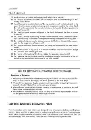 FIG. 8.7 (Continued)
25. Am I sure that a student really understands what she or he says?
26. Do I help a student to correct his or her mistakes and misunderstandings or do I
merely reveal them?
27. Have I learned to question effectively? Do my questions reach and stimulate all in the
class? Are they clear, simple in phrasing, and always addressed to the entire class?
Do I call on the slower and the normal students, or do I usually direct my questions to
the bright students?
28. Do I insist on proper answers addressed to the class? Do I permit the class to answer
in concert?
29. Do I check, through questioning, to see whether students really understand what I
say? Do they really understand how to perform the required operations in any job?
30. Do I make definite and regular assignments and do I hold my classes strictly account-
able for the preparation of such work?
31. Do I always make sure that my students are ready and prepared for the new assign-
ment?
32. Am I in full control of my group at all times? Do I know what each student is doing?
Do I see and hear all that goes on?
33. Do I stand while teaching? Do I move about the classroom occasionally?
34. Do I measure the success of my teaching by what my students know and do as the re-
sult of having worked with them—not by my prior record?
JOIN THE CONVERSATION—EVALUATING YOUR PERFORMANCE
Questions to Consider:
1. I have argued that teachers need to empathize with students and have a sense of “mis-
sion” to be successful. Would you add these qualities to this list? Why?
2. Which of these questions do you consider most important for evaluating the perform-
ance of a teacher? Select five and explain your choices.
3. Which of these areas are your greatest concerns as you prepare to become a teacher?
Select three and explain your choices.
4. Which of these areas or questions would you drop as of limited importance for evaluat-
ing the performance of teachers? Explain your choices.
SECTION G: CLASSROOM OBSERVATION FORMS
The observation forms that follow are designed help preservice, student, and beginner
teachers focus on what is taking place in a classroom and assess a teacher’s performance
based on the involvement of students in a lesson. Ask other teachers if you can use the form
while observing their lessons and videotape and assess your own performance.
ASSESSMENT 221
 