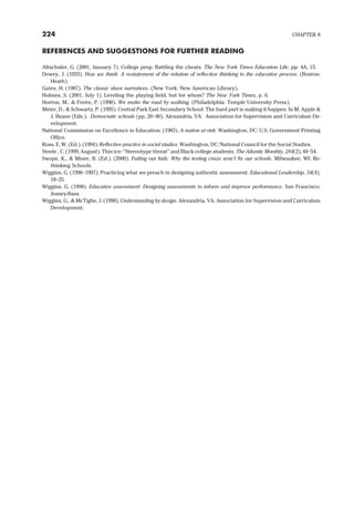 REFERENCES AND SUGGESTIONS FOR FURTHER READING
Altschuler, G. (2001, January 7). College prep: Battling the cheats. The New York Times Education Life, pp. 4A, 15.
Dewey, J. (1933). How we think: A restatement of the relation of reflective thinking to the educative process. (Boston:
Heath).
Gates, H. (1987). The classic slave narratives. (New York: New American Library).
Holmes, S. (2001, July 1). Leveling the playing field, but for whom? The New York Times, p. 6.
Horton, M., & Freire, P. (1990). We make the road by walking. (Philadelphia: Temple University Press).
Meier, D., & Schwartz, P. (1995). Central Park East Secondary School: The hard part is making it happen. In M. Apple &
J. Beane (Eds.), Democratic schools (pp. 26–40). Alexandria, VA: Association for Supervision and Curriculum De-
velopment.
National Commission on Excellence in Education. (1983). A nation at risk. Washington, DC: U.S. Government Printing
Office.
Ross, E. W. (Ed.). (1994). Reflective practice in social studies. Washington, DC: National Council for the Social Studies.
Steele , C. (1999, August). Thin ice: “Stereotype threat” and Black college students. The Atlantic Monthly, 284(2), 44–54.
Swope, K., & Miner, B. (Ed.). (2000). Failing our kids: Why the testing craze won’t fix our schools. Milwaukee, WI: Re-
thinking Schools.
Wiggins, G. (1996–1997). Practicing what we preach in designing authentic assessment. Educational Leadership, 54(4),
18–25.
Wiggins, G. (1998). Educative assessment: Designing assessments to inform and improve performance. San Francisco:
Jossey-Bass.
Wiggins, G., & McTighe, J. (1998). Understanding by design. Alexandria, VA: Association for Supervision and Curriculum
Development.
224 CHAPTER 8
 