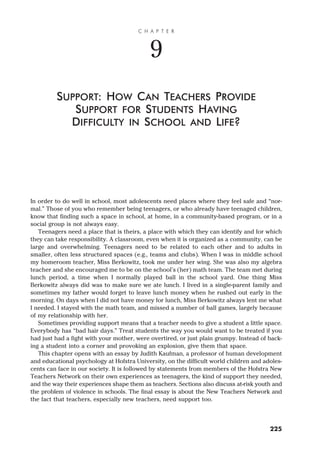 In order to do well in school, most adolescents need places where they feel safe and “nor-
mal.” Those of you who remember being teenagers, or who already have teenaged children,
know that finding such a space in school, at home, in a community-based program, or in a
social group is not always easy.
Teenagers need a place that is theirs, a place with which they can identify and for which
they can take responsibility. A classroom, even when it is organized as a community, can be
large and overwhelming. Teenagers need to be related to each other and to adults in
smaller, often less structured spaces (e.g., teams and clubs). When I was in middle school
my homeroom teacher, Miss Berkowitz, took me under her wing. She was also my algebra
teacher and she encouraged me to be on the school’s (her) math team. The team met during
lunch period, a time when I normally played ball in the school yard. One thing Miss
Berkowitz always did was to make sure we ate lunch. I lived in a single-parent family and
sometimes my father would forget to leave lunch money when he rushed out early in the
morning. On days when I did not have money for lunch, Miss Berkowitz always lent me what
I needed. I stayed with the math team, and missed a number of ball games, largely because
of my relationship with her.
Sometimes providing support means that a teacher needs to give a student a little space.
Everybody has “bad hair days.” Treat students the way you would want to be treated if you
had just had a fight with your mother, were overtired, or just plain grumpy. Instead of back-
ing a student into a corner and provoking an explosion, give them that space.
This chapter opens with an essay by Judith Kaufman, a professor of human development
and educational psychology at Hofstra University, on the difficult world children and adoles-
cents can face in our society. It is followed by statements from members of the Hofstra New
Teachers Network on their own experiences as teenagers, the kind of support they needed,
and the way their experiences shape them as teachers. Sections also discuss at-risk youth and
the problem of violence in schools. The final essay is about the New Teachers Network and
the fact that teachers, especially new teachers, need support too.
C H A P T E R
9
SUPPORT: HOW CAN TEACHERS PROVIDE
SUPPORT FOR STUDENTS HAVING
DIFFICULTY IN SCHOOL AND LIFE?
225
 