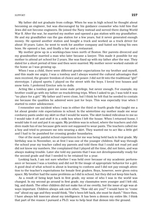 My father did not graduate from college. When he was in high school he thought about
becoming an engineer, but was discouraged by his guidance counselor who told him that
Jews did not become engineers. He joined the Navy instead and served there during World
War II. After the war, he married my mother and opened a gas station with my grandfather.
He and my grandfather ran the gas station for a few years, but it never generated enough
money. He opened another station and bought a truck and worked as a truck driver for
about 10 years. Later, he went to work for another company and hated not being his own
boss. He opened a bar, and finally a bar and a restaurant.
My mother grew up in a working-class town north of Boston. Her parents divorced and
my grandmother married a man who later became a lawyer. This made it possible for my
mother to attend art school for 2 years. She was fixed up with my father after the war. They
dated for a short period of time and then were married. My mother never worked outside of
the home as I was growing up.
When I was a child, there were different gender expectations for my brother and myself,
and this made me angry. I was a tomboy and I always wanted the cultural advantages that
men received, the greater freedom of choice and power. I did not fit into the traditional “girl”
stereotype. I played sports. I played on the street with the boys. I loved tree houses and
snow forts. I preferred Erector sets to dolls.
Acting like a tomboy gave me some male privilege, but never enough. For example, my
brother could go with my father on truck-driving trips. When I asked to go, I was told it was
“no place for a girl.” My father and I were close, but I think he felt that he needed to contain
me because the qualities he admired were just for boys. This was especially true when I
started to enter adolescence.
I remember one incident when I was in either the third or fourth grade that taught me a
lot about gender role expectations in school. In the wintertime my mother made me wear
corduroy pants under my skirt so that I would be warm. The skirt looked ridiculous to me so
I would take it off and stuff it in a milk box when I left the house. When I returned home, I
would take it out and put it on again. My problem was in school, where the teachers and chil-
dren made fun of me because girls were not supposed to wear pants. The teachers called me
a boy and tried to pressure me into wearing a skirt. They wanted me to act like a little girl
and I had to be punished for crossing gender boundaries.
One of the most painful school experiences for me was being held back in first grade. My
birthday was in November, so at first I was one of the younger children. Half way through
the school year my teacher called my parents and told them that I could not read yet and
did not know my numbers. She complained that I played all the time, did not listen, and was
always making trouble. Later she told my parents that I was not developmentally ready for
the second grade and that I needed to be retained for a year.
Looking back, I am not sure whether I was held over because of my academic perform-
ance or because I was a tomboy and did not fit the image of appropriate behavior for a girl.
A good deal of what school is about is learning to conform and I did not pay enough atten-
tion to the teacher’s expectations for female first graders. Boys, however, were given extra
space. My brother had the same problems as I did in school, but they did not keep him back.
As a result of being kept back in first grade, my sense of who I was in the world was
changed. In my second go around in first grade, my classmates were younger and I felt old,
big, and dumb. The other children did not make fun of me overtly, but the issue of age was al-
ways important. Children always ask each other, “How old are you?” I would have to “come
out” about my age and they would think, “She’s been left back, she must be dumb.” Since then,
I have always felt insecure about my intelligence. It has been a demon my entire life. I think
that part of the reason I pursued a Ph.D. was to help beat that demon into the ground.
SUPPORT 227
 