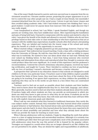 One of the ways I finally learned to survive and even succeed was to separate from the en-
vironment around me. I became another person, projecting the proper appearance in an ef-
fort to control the way other people saw me. I had a couple of close friends, but essentially I
remained detached from the rest of the social scene. I strove to get into honor classes and
then avoided taking academic risks. I felt I had tricked everyone into thinking that I was a
good student. I could never let anyone know how insecure I felt; they might discover that I
was really stupid.
I was marginalized in school, but I am White, I speak Standard English, and though my
parents are working class, they have middle-class values. After experiencing the humiliation
and pain of being held back, I learned to compromise with the system and started to obey its
rules. I was given the benefit of the doubt and allowed to succeed. Children who do not have
privilege based on their skin color or class membership or who have experiences that are at
variance with the middle-class expectations of public schools often find school a devastating
experience. They are labeled and tracked into the lowest rungs of the school and rarely
given the benefit of a doubt or the opportunity to succeed.
When I started college, I originally planned to go into psychology; however, I had an “edu-
cational moment” that redirected me toward teaching. I took a class with a visiting professor
from the University of Chicago. He told the class that he did not value our ability to repeat
what was in textbooks. He wanted to hear our ideas about what we had read. Nobody had
ever valued my thinking before. In that class, I went from being someone who received
knowledge and information from others and reproduced what they thought to someone who
could produce ideas that were significant. As a result of this experience and the professor’s
recommendation, I entered the school’s elementary education program, received my teach-
ing certification, and taught for 3 years. Then I decided to combine my love of psychology
with my love of teaching. I earned a doctorate and became a teacher educator.
A perspective that I present in my education classes is that schools are designed to mold
children to fit into very particular boxes. If teachers want to help children explore possibili-
ties beyond the limits of these boxes, they must learn about the lives of the students they
are going to be teaching. If we ignore their experiences, we deny children the possibility of
exploring who they can be in the world; we put them in a box where they are constrained
and defined.
Teachers need to find out as much as possible about their students and their families.
They need to know about the neighborhoods they live in, their faith, language, and culture.
More generally, teachers need to find out what their students already know about the world.
If teachers begin with where students are they can provide an environment in which stu-
dents use what they know to gain access to what they do not know. If students do not be-
lieve that teachers value what they know, they will resist and what they learn will have little
to do with explicit classroom goals and objectives.
When I ask my own students what they learned in traditional classrooms, they rarely dis-
cuss subject matter content. Instead, they remember that they learned about what counted
as good behavior or bad behavior, they learned about rules and schedules, and they learned
about power and who had it. In short, they learned about the boxes they were expected to fit
into and not about possibility and potential and how what they already knew about the
world can provide the basis for learning so much more.
When I discuss adolescence with my students, I begin by dispelling the myth that adoles-
cence is a time of raging hormones and uncontrolled emotions. Although it is certainly true
that as children get older their lives get more complicated, most of the problems associated
with adolescence stem from the way this period of life is framed by the popular culture.
Teenagers are trapped in a world where they are no longer allowed to act like children but
are not permitted to be adults. They are denied the rights and responsibilities of adulthood,
228 CHAPTER 9
 