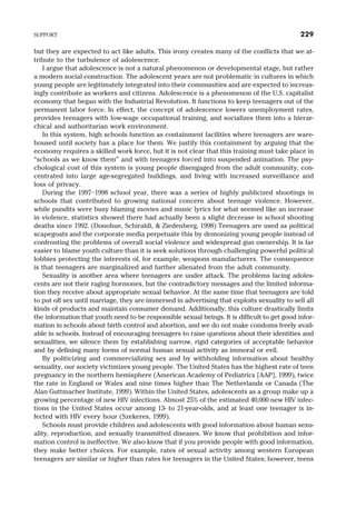 but they are expected to act like adults. This irony creates many of the conflicts that we at-
tribute to the turbulence of adolescence.
I argue that adolescence is not a natural phenomenon or developmental stage, but rather
a modern social construction. The adolescent years are not problematic in cultures in which
young people are legitimately integrated into their communities and are expected to increas-
ingly contribute as workers and citizens. Adolescence is a phenomenon of the U.S. capitalist
economy that began with the Industrial Revolution. It functions to keep teenagers out of the
permanent labor force. In effect, the concept of adolescence lowers unemployment rates,
provides teenagers with low-wage occupational training, and socializes them into a hierar-
chical and authoritarian work environment.
In this system, high schools function as containment facilities where teenagers are ware-
housed until society has a place for them. We justify this containment by arguing that the
economy requires a skilled work force, but it is not clear that this training must take place in
“schools as we know them” and with teenagers forced into suspended animation. The psy-
chological cost of this system is young people disengaged from the adult community, con-
centrated into large age-segregated buildings, and living with increased surveillance and
loss of privacy.
During the 1997–1998 school year, there was a series of highly publicized shootings in
schools that contributed to growing national concern about teenage violence. However,
while pundits were busy blaming movies and music lyrics for what seemed like an increase
in violence, statistics showed there had actually been a slight decrease in school shooting
deaths since 1992. (Donohue, Schiraldi, & Ziedenberg, 1998) Teenagers are used as political
scapegoats and the corporate media perpetuate this by demonizing young people instead of
confronting the problems of overall social violence and widespread gun ownership. It is far
easier to blame youth culture than it is seek solutions through challenging powerful political
lobbies protecting the interests of, for example, weapons manufacturers. The consequence
is that teenagers are marginalized and further alienated from the adult community.
Sexuality is another area where teenagers are under attack. The problems facing adoles-
cents are not their raging hormones, but the contradictory messages and the limited informa-
tion they receive about appropriate sexual behavior. At the same time that teenagers are told
to put off sex until marriage, they are immersed in advertising that exploits sexuality to sell all
kinds of products and maintain consumer demand. Additionally, this culture drastically limits
the information that youth need to be responsible sexual beings. It is difficult to get good infor-
mation in schools about birth control and abortion, and we do not make condoms freely avail-
able in schools. Instead of encouraging teenagers to raise questions about their identities and
sexualities, we silence them by establishing narrow, rigid categories of acceptable behavior
and by defining many forms of normal human sexual activity as immoral or evil.
By politicizing and commercializing sex and by withholding information about healthy
sexuality, our society victimizes young people. The United States has the highest rate of teen
pregnancy in the northern hemisphere (American Academy of Pediatrics [AAP], 1999), twice
the rate in England or Wales and nine times higher than The Netherlands or Canada (The
Alan Guttmacher Institute, 1999). Within the United States, adolescents as a group make up a
growing percentage of new HIV infections. Almost 25% of the estimated 40,000 new HIV infec-
tions in the United States occur among 13- to 21-year-olds, and at least one teenager is in-
fected with HIV every hour (Szekeres, 1999).
Schools must provide children and adolescents with good information about human sexu-
ality, reproduction, and sexually transmitted diseases. We know that prohibition and infor-
mation control is ineffective. We also know that if you provide people with good information,
they make better choices. For example, rates of sexual activity among western European
teenagers are similar or higher than rates for teenagers in the United States; however, teens
SUPPORT 229
 